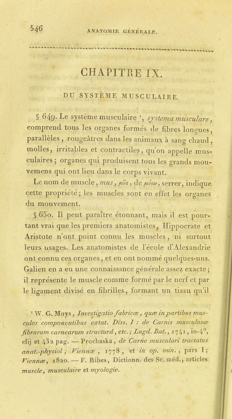 CHAPITRE IX. DU SYSTÈME MUSCULAIRE. § 64g. Le système musculaire sjstema musculare, comprend tous les organes formés de fibres longues, parallèles , rougeâtres dans les animaux à sang chaud, molles, irritables et contractiles, qu'on appelle mus- culaires ; organes qui produisent tous les grands mou- vemens qui ont lieu clans le corps vivant. Le nom de muscle, mus, pus, de ftûw, serrer, indique cette propriété; les muscles sont en effet les organes du mouvement. § 65o. Il peut paraître étonnant, mais il est pour- tant vrai que les premiers anatomistes, Hippocrate et Aristote n'ont point connu les muscles , ni surtout leurs usages. Les anatomistes de l'école d'Alexandrie ont connu ces organes, et en ont nommé quelques-uns. Galien en a eu une connaissance générale assez exacte; il représente le muscle comme formé par le nerf et par le ligament divisé en fibrilles, formant un tissu qu'il 1 W. G. Muys , Investigatio fabricœ, quœ inpartibus mus- culos componentibus extat. Diss. I : de Carnis musculosœ fibrarum carnearum structura, etc.; Lugd. Bat., 1741, in-4°, clij et 4^2 pag. — Prochaska, de Carne musculari tractatus anat.-physiol ; Viennes , 1778, et in op. min., pars I ; Viennœ, 1820. — F. Ribes, Dicttonn. des Se. méd., articles muscle, musculaire et myologie.