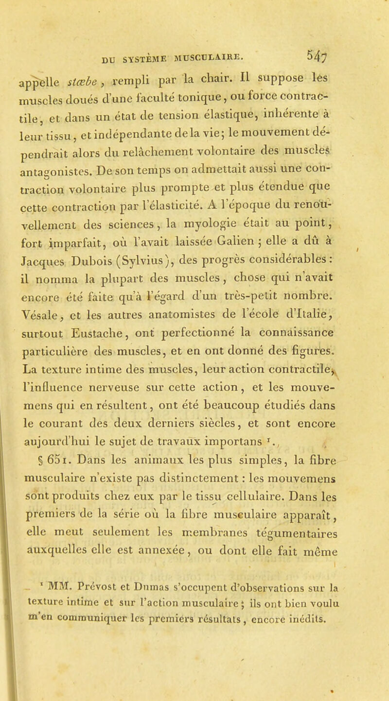 appelle stœbe , rempli par la chair. Il suppose les muscles cloués d'une faculté tonique, ou force contrac- tile, et dans un état de tension élastique, inhérente à leur tissu, et indépendante de la vie; le mouvement dé- pendrait alors du relâchement volontaire des muscles antagonistes. De son temps on admettait aussi une con- traction volontaire plus prompte et plus étendue que cette contraction par l'élasticité. A l'époque du renou- vellement des sciences, la myologie était au point, fort imparfait, où l'avait laissée Galien ; elle a dû à Jacques Duhois (Sylvius), des progrès considérables : il nomma la plupart des muscles, chose qui n'avait encore été faite qu'à l'égard d'un très-petit nombre. Vésale, et les autres anatomistes de l'école d'Italie, surtout Eustache, ont perfectionné la connaissance particulière des muscles, et en ont donné des figures. La texture intime des muscles, leur action contractile, l'influence nerveuse sur cette action, et les mouve- mens qui en résultent, ont été beaucoup étudiés dans le courant des deux derniers siècles, et sont encore aujourd'hui le sujet de travaux importans § 651. Dans les animaux les plus simples, la fibre musculaire n'existe pas distinctement : les mouvemens sont produits chez eux par le tissu cellulaire. Dans les premiers de la série où la fibre musculaire apparaît, elle meut seulement les membranes tégumentaires auxquelles elle est annexée, ou dont elle fait même 1 MM. Prévost et Dumas s'occupent d'observations sur la texture intime et sur l'action musculaire ; ils ont bien voulu m'en communiquer les premiers résultats, encore inédits.