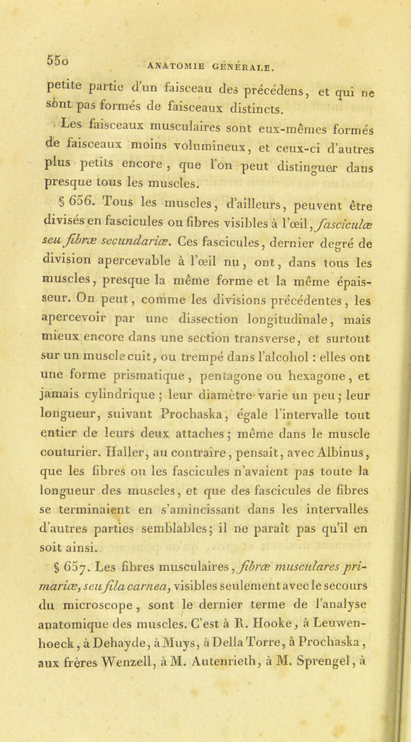 petite partie d'un faisceau des précédens, et qui ne sont pas formés de faisceaux distincts. Les faisceaux musculaires sont eux-mêmes formés de faisceaux moins volumineux, et ceux-ci d'autres plus petits encore, que l'on peut distinguer dans presque tous les muscles. § 656. Tous les muscles, d'ailleurs, peuvent être divisés en fascicules ou fibres visibles à Yœi\,fascicuZœ seufibrœ secundariœ. Ces fascicules, dernier degré de division apercevable à l'œil nu, ont, dans tous les muscles, presque la même forme et la même épais- seur. On peut, comme les divisions précédentes, les apercevoir par une dissection longitudinale, mais mieux encore dans une section transverse, et surtout sur un muscle cuit, ou trempé dans l'alcohol : elles ont une forme prismatique, pentagone ou hexagone, et jamais cylindrique; leur diamètre-varie un peu; leur longueur, suivant Prochaska, égale l'intervalle tout entier de leurs deux attaches ; même dans le muscle couturier. Haller, au contraire, pensait, avec Albinus, que les fibres ou les fascicules n'avaient pas toute la longueur des muscles, et que des fascicules de fibres se terminaient en s'amincissant dans les intervalles d'autres parties semblables; il ne paraît pas qu'il en soit ainsi. § 65y. Les fibres musculaires muscularespri- mariœ, seu fila carnea, visibles seulement avec le secours du microscope , sont le dernier terme de l'analyse anatomique des muscles. C'est à R. Hooke, à Leuwen- hoeck, à Dehayde, à Muys, à Délia Torre, à Prochaska, aux frères Wenzell, à M. Autenrieth, à M. Sprengel, à