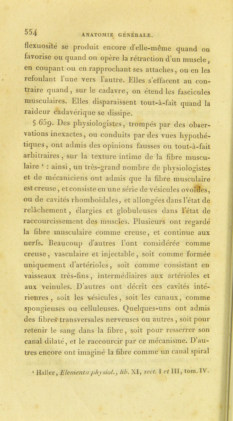 flexuosiïé se produit encore d'elle-même quand on favorise ou quand on opère la rétraction d'un muscle, en coupant ou en rapprochant ses attaches, ou en les refoulant l'une vers l'autre. Elles s'effacent au con- traire quand, sur le cadavre, on étend les fascicules musculaires. Elles disparaissent tout-à-fait quand la raideur cadavérique se dissipe. § 659. Des physiologistes, trompés par des obser- vations inexactes, ou conduits par des vues hypothé- tiques , ont admis des opinions fausses ou tout-à-fait arbitraires, sur la texture intime de la fibre muscu- laire 1 : ainsi, un très-grand nombre de physiologistes et de mécaniciens ont admis que la fibre musculaire est creuse, et consiste en une série de vésicules ovoïdes, ou de cavités rhomboïdales, et allongées dans l'état de relâchement, élargies et globuleuses dans l'état de raccourcissement des muscles. Plusieurs ont regardé la fibre musculaire comme creuse, et continue aux nerfs. Beaucoup d'autres l'ont considérée comme creuse, vasculaire et injectable, soit comme formée uniquement d'artérioles, soit comme consistant en vaisseaux très-fins, intermédiaires aux artérioles et aux veinules. D'autres ont décrit ces cavités inté- rieures , soit les vésicules, soit les canaux, comme spongieuses ou celluleuses. Quelques-uns ont admis des fibres transversales nerveuses ou autres , soit pour retenir le sang dans la fibre, soit pour resserrer son canal dilaté, et le raccourcir par ce mécanisme. D'au- tres encore ont imaginé la fibre comme un canal spiral ' Haller, Eleincnta pliy.ùol., Lib. XI, scct. 1 et III, tom.IV.