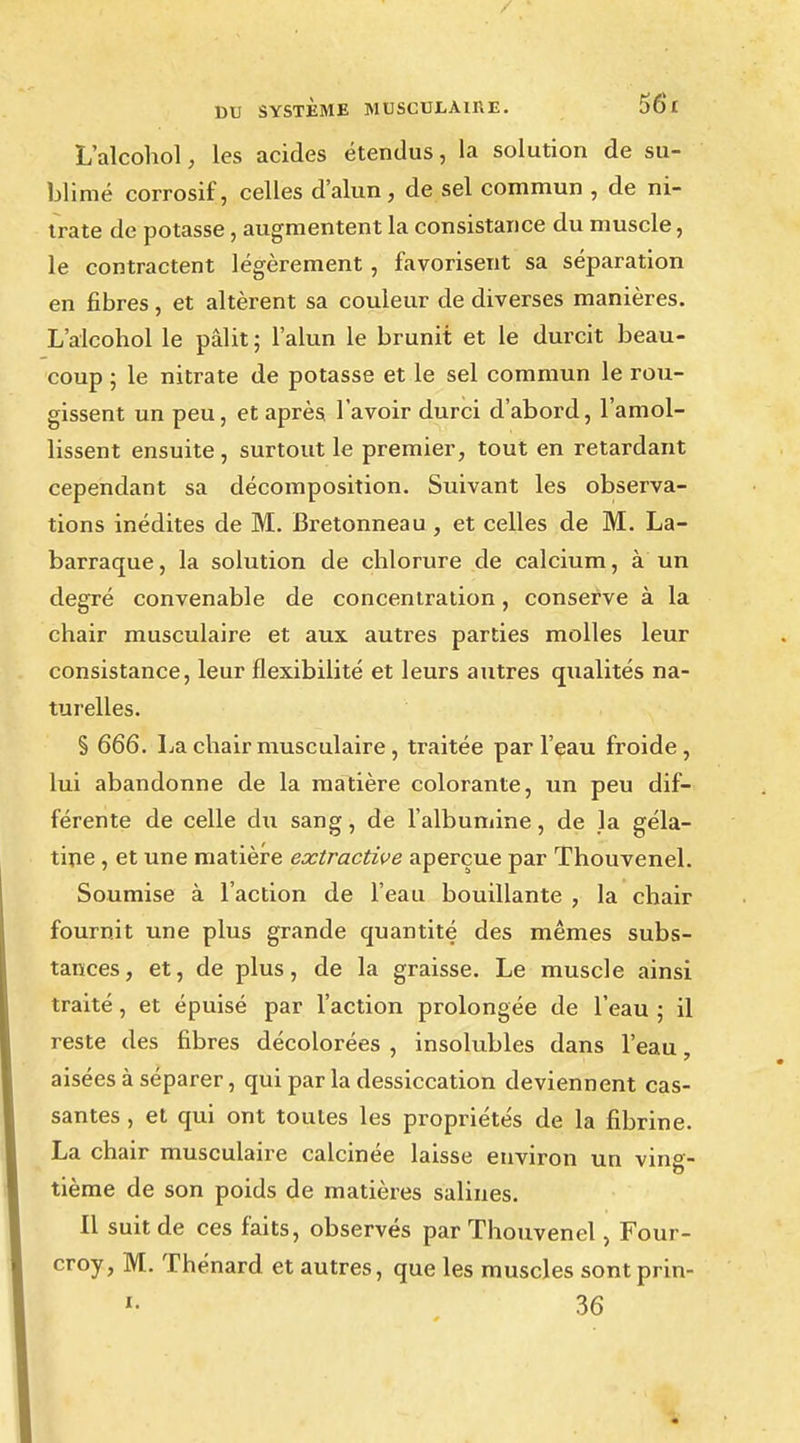 L'alcohol, les acides étendus, la solution de su- blimé corrosif, celles d'alun, de sel commun , de ni- trate de potasse, augmentent la consistance du muscle, le contractent légèrement, favorisent sa séparation en fibres, et altèrent sa couleur de diverses manières. L'alcohol le pâlit ; l'alun le brunit et le durcit beau- coup ; le nitrate de potasse et le sel commun le rou- gissent un peu, et après l'avoir durci d'abord, l'amol- lissent ensuite , surtout le premier, tout en retardant cependant sa décomposition. Suivant les observa- tions inédites de M. Bretonneau , et celles de M. La- barraque, la solution de chlorure de calcium, à un degré convenable de concentration, conserve à la chair musculaire et aux autres parties molles leur consistance, leur flexibilité et leurs autres qualités na- turelles. § 666. La chair musculaire , traitée par l'eau froide, lui abandonne de la matière colorante, un peu dif- férente de celle du sang, de l'albumine, de la géla- tine , et une matière extractive aperçue par Thouvenel. Soumise à l'action de l'eau bouillante , la chair fournit une plus grande quantité des mêmes subs- tances, et, de plus, de la graisse. Le muscle ainsi traité, et épuisé par l'action prolongée de l'eau ; il reste des fibres décolorées , insolubles dans l'eau, aisées à séparer, qui par la dessiccation deviennent cas- santes , et qui ont toutes les propriétés de la fibrine. La chair musculaire calcinée laisse environ un vins- tième de son poids de matières salines. Il suit de ces faits, observés par Thouvenel, Four- croy, M. Thénard et autres, que les muscles sontprin- «• 36
