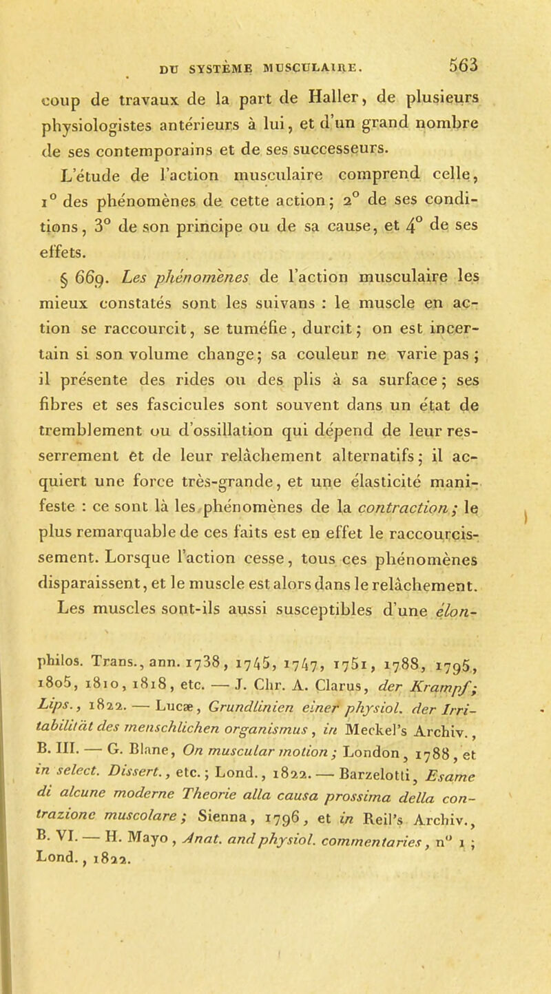 coup de travaux de la part de Haller, de plusieurs physiologistes antérieurs à lui, et d'un grand nombre de ses contemporains et de ses successeurs. Létude de l'action musculaire comprend celle, i° des phénomènes de cette action; i° de ses condi- tions, 3° de son principe ou de sa cause, et 4° de ses effets. § 669. Les phénomènes de l'action musculaire les mieux constatés sont les suivans : le muscle en ac- tion se raccourcit, se tuméfie, durcit; on est incer- tain si son volume change; sa couleur ne varie pas ; il présente des rides ou des plis à sa surface ; ses fibres et ses fascicules sont souvent dans un état de tremblement ou d'ossillation qui dépend de leur res- serrement et de leur relâchement alternatifs; il ac- quiert une force très-grande, et une élasticité mani- feste : ce sont là les phénomènes de la contraction ; le plus remarquable de ces faits est en effet le raccourcis- sement. Lorsque l'action cesse, tous ces phénomènes disparaissent, et le muscle est alors dans le relâchement. Les muscles sont-ils aussi susceptibles d'une élon- philos. Trans., ann. i738, 1745, 1747, i?5t, 1788, i795, i8o5, 1810, 1818, etc. — J. Chr. A. Clarus, der Krarnpf; Lips., 1822. — Lucse, Grundlinien einer physiol. der Irri- tabililàt des menschlichen organismus , in Meckel's Archiv., III. — G. Blane, On muscular motion ; London, 1788, et in select. Dissert., etc.; Lond., 1822. — Barzelotd, Esame di alcune moderne Théorie alla causa prossima délia con- trazionc muscolare ; Sienna, 1796, et in Reil's Archiv., B. VI. — H. Mayo , Ànat. and physiol. commenta ries, n 1 ; Lond., 1822.