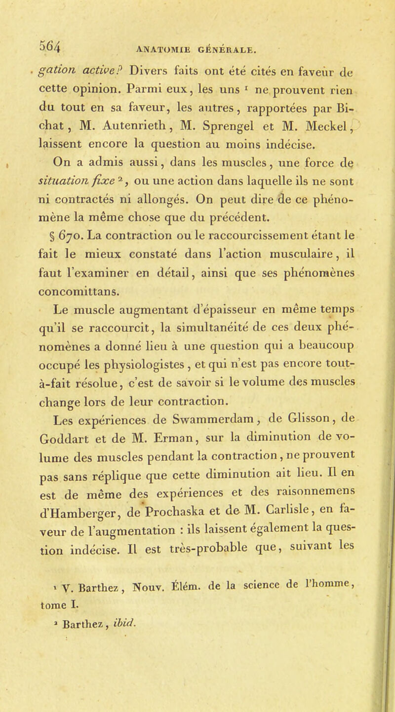 gation active? Divers faits ont été cités en faveur de cette opinion. Parmi eux, les uns 1 ne prouvent rien du tout en sa faveur, les autres, rapportées par Bi- chat, M. Autenrieth, M. Sprengel et M. Meckel, laissent encore la question au moins indécise. On a admis aussi, dans les muscles, une force de situation fixe 2, ou une action dans laquelle ils ne sont ni contractés ni allongés. On peut dire de ce phéno- mène la même chose que du précédent. § 670. La contraction ou le raccourcissement étant le fait le mieux constaté dans l'action musculaire, il faut l'examiner en détail, ainsi que ses phénomènes concomittans. Le muscle augmentant d'épaisseur en même temps qu'il se raccourcit, la simultanéité de ces deux phé- nomènes a donné lieu à une question qui a beaucoup occupé les physiologistes , et qui n'est pas encore tout- à-fait résolue, c'est de savoir si le volume des muscles change lors de leur contraction. Les expériences de Swammerdam, de Glisson, de Goddart et de M. Erman, sur la diminution de vo- lume des muscles pendant la contraction, ne prouvent pas sans réplique que cette diminution ait lieu. Il en est de même des expériences et des raisonnemens d'Hamberger, deProchaska et de M. Carlisle, en fa- veur de l'augmentation : ils laissent également la ques- tion indécise. Il est très-probable que, suivant les » V. Barthez, Nouv. Élém. de la science de l'homme, tome I. 2 Barthez, ibid.