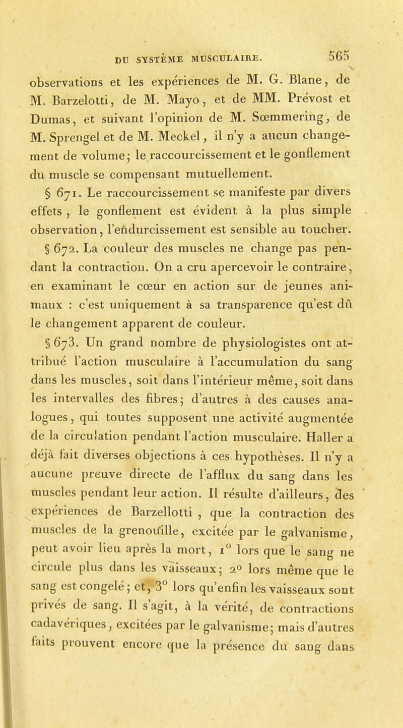 observations et les expériences de M. G. Blane, de M. Barzelotti, de M. Mayo, et de MM. Prévost et Dumas, et suivant l'opinion de M. Sœmmering, de M. Sprengel et de M. Meckel, il n'y a aucun change- ment de volume; le raccourcissement et le gonflement du muscle se compensant mutuellement. § 671. Le raccourcissement se manifeste par divers effets , le gonflement est évident, à la plus simple observation, l'endurcissement est sensible au toucher. § 672. La couleur des muscles ne change pas pen- dant la contraction. On a cru apercevoir le contraire, en examinant le cœur en action sur de jeunes ani- maux : c'est uniquement à sa transparence qu'est dû le changement apparent de couleur. § 6y3. Un grand nombre de physiologistes ont at- tribué l'action musculaire à l'accumulation du sang dans les muscles, soit clans l'intérieur même, soit dans les intervalles des fibres; d'autres k des causes ana- logues , qui toutes supposent une activité augmentée de la circulation pendant l'action musculaire. Haller a déjà fait diverses objections à ces hypothèses. Il n'y a aucune preuve directe de l'afflux du sang dans les muscles pendant leur action. Il résulte d'ailleurs, des expériences de Barzellotti , que la contraction des muscles de la grenouille, excitée par le galvanisme, peut avoir lieu après la mort, i° lors que le sang ne circule plus dans les vaisseaux ; 2° lors même que le sang est congelé ; et , 3° lors qu'enfin les vaisseaux sont privés de sang. Il s'agit, à la vérité, de contractions cadavériques, excitées par le galvanisme; mais d'autres faits prouvent encore que la présence du sang dans