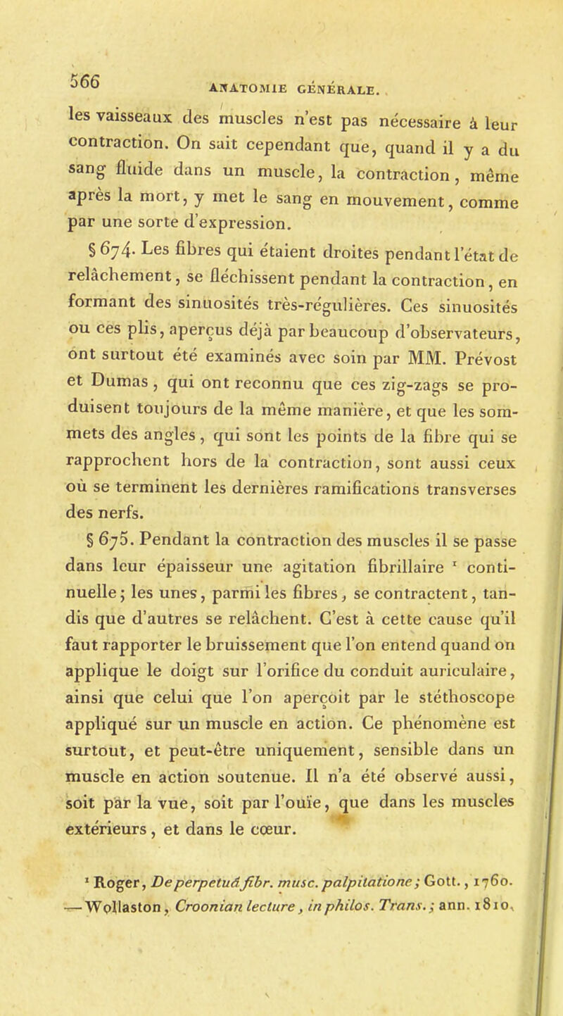 les vaisseaux des muscles n'est pas nécessaire à leur contraction. On sait cependant que, quand il y a du sang fluide dans un muscle, la contraction , même après la mort, y met le sang en mouvement, comme par une sorte d'expression. § 674. Les fibres qui étaient droites pendant l'état de relâchement, se fléchissent pendant la contraction, en formant des sinuosités très-régulières. Ces sinuosités ou ces plis, aperçus déjà par beaucoup d'observateurs, ont surtout été examinés avec soin par MM. Prévost et Dumas, qui ont reconnu que ces zig-zags se pro- duisent toujours de la même manière, et que les som- mets des angles, qui sont les points de la fibre qui se rapprochent hors de la contraction, sont aussi ceux où se terminent les dernières ramifications transverses des nerfs. § 670. Pendant la contraction des muscles il se passe dans leur épaisseur une agitation fibrillaire 1 conti- nuelle ; les unes, parmi les fibres, se contractent, tan- dis que d'autres se relâchent. C'est à cette cause qu'il faut rapporter le bruissement que l'on entend quand on applique le doigt sur l'orifice du conduit auriculaire, ainsi que celui que l'on aperçoit par le stéthoscope appliqué sur un muscle en action. Ce phénomène est surtout, et peut-être uniquement, sensible dans un muscle en action soutenue. Il n'a été observé aussi, soit par la vue, soit par l'ouïe, que dans les muscles extérieurs , et dans le cœur. 1 Roger, Deperpetuâfibr. musc.palpitatione; Gott., 1760. — Wollaston, Croonian lecture, in philos. Trans.; ann. 1810,
