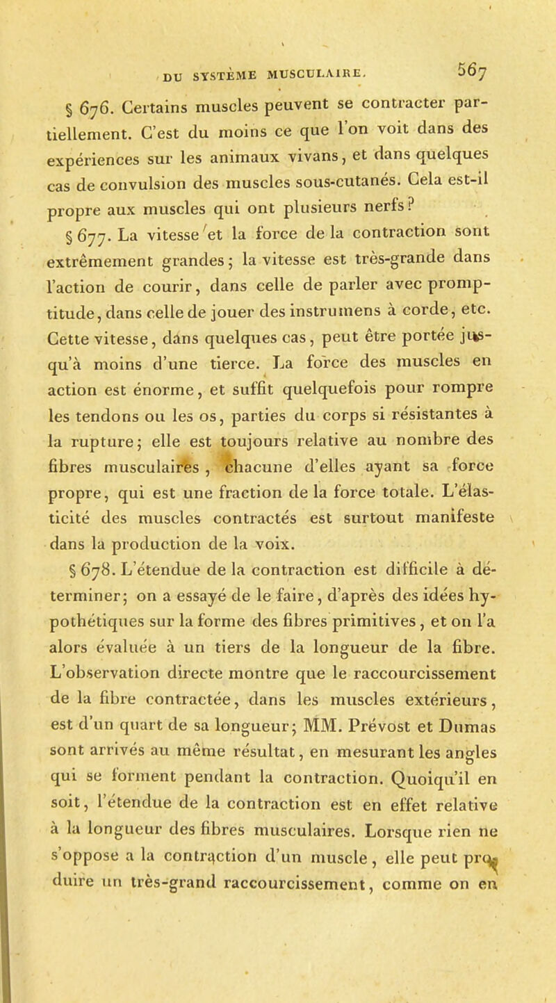 § 676. Certains muscles peuvent se contracter par- tiellement. C'est du moins ce que l'on voit dans des expériences sur les animaux vivans, et dans quelques cas de convulsion des muscles sous-cutanés. Cela est-il propre aux muscles qui ont plusieurs nerfs ? §677. La vitesse'et la force delà contraction sont extrêmement grandes ; la vitesse est très-grande dans l'action de courir, dans celle de parler avec promp- titude, dans celle de jouer des instrumens à corde, etc. Cette vitesse, dans quelques cas, peut être portée jus- qu'à moins d'une tierce. La force des muscles en action est énorme, et suffit quelquefois pour rompre les tendons ou les os, parties du corps si résistantes à la rupture; elle est toujours relative au nombre des fibres musculaires , chacune d'elles ayant sa -force propre, qui est une fraction de la force totale. L'élas- ticité des muscles contractés est surtout manifeste dans la production de la voix. § 678. L'étendue de la contraction est difficile à dé- terminer; on a essayé de le faire, d'après des idées hy- pothétiques sur la forme des fibres primitives, et on l'a alors évaluée à un tiers de la longueur de la fibre. L'observation directe montre que le raccourcissement de la fibre contractée, dans les muscles extérieurs, est d'un quart de sa longueur; MM. Prévost et Dumas sont arrivés au même résultat, en mesurant les angles qui se forment pendant la contraction. Quoiqu'il en soit, l'étendue de la contraction est en effet relative à la longueur des fibres musculaires. Lorsque rien ne s'oppose a la contraction d'un muscle , elle peut prq^ duire un très-grand raccourcissement, comme on en,