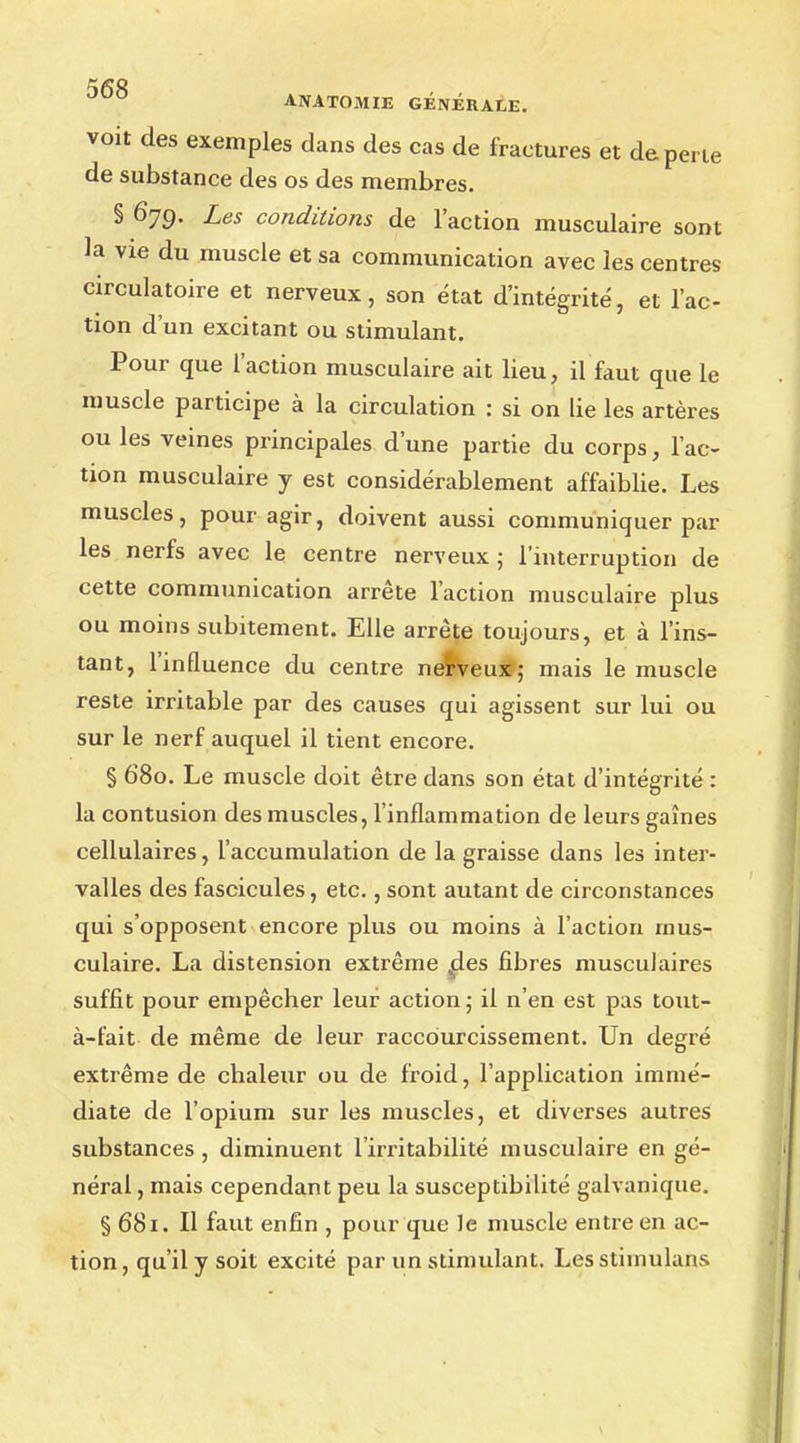 voit des exemples dans des cas de fractures et de perte de substance des os des membres. § 679. Les conditions de l'action musculaire sont la vie du muscle et sa communication avec les centres circulatoire et nerveux, son état d'intégrité, et l'ac- tion d'un excitant ou stimulant. Pour que l'action musculaire ait lieu, il faut que le muscle participe à la circulation : si on lie les artères ou les veines principales d'une partie du corps, l'ac- tion musculaire y est considérablement affaiblie. Les muscles, pour agir, doivent aussi communiquer par les nerfs avec le centre nerveux ; l'interruption de cette communication arrête l'action musculaire plus ou moins subitement. Elle arrête toujours, et à l'ins- tant, l'influence du centre nerveux; mais le muscle reste irritable par des causes qui agissent sur lui ou sur le nerf auquel il tient encore. § 680. Le muscle doit être dans son état d'intégrité: la contusion des muscles, l'inflammation de leurs gaines cellulaires, l'accumulation de la graisse dans les inter- valles des fascicules, etc., sont autant de circonstances qui s'opposent encore plus ou moins à l'action mus- culaire. La distension extrême des fibres musculaires suffit pour empêcher leur action ; il n'en est pas tout- à-fait de même de leur raccourcissement. Un degré extrême de chaleur ou de froid, l'application immé- diate de l'opium sur les muscles, et diverses autres substances, diminuent l'irritabilité musculaire en gé- néral , mais cependant peu la susceptibilité galvanique. § 681. Il faut enfin , pour que le muscle entre en ac- tion, qu'il y soit excité par un stimulant. Lesstimulans
