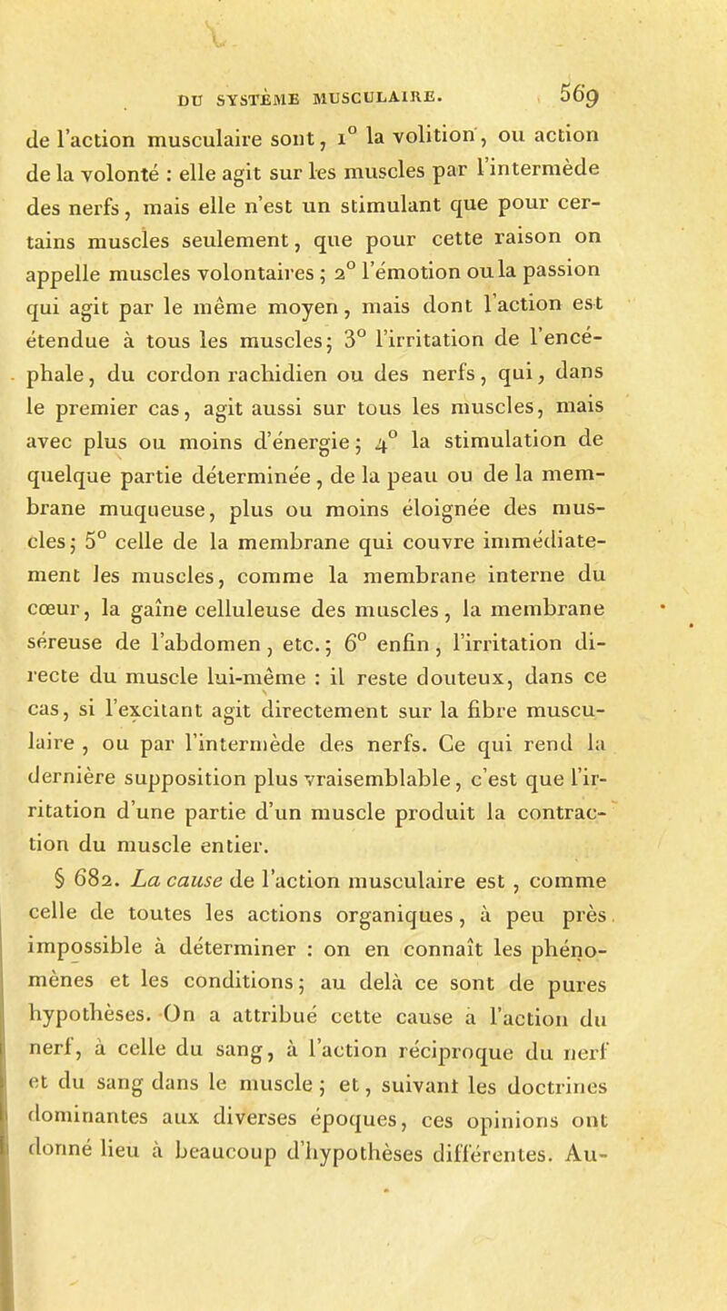 de l'action musculaire sont, i° la volition, ou action de la volonté : elle agit sur les muscles par l'intermède des nerfs, mais elle n'est un stimulant que pour cer- tains muscles seulement, que pour cette raison on appelle muscles volontaires ; 2° l'émotion ou la passion qui agit par le même moyen, mais dont 1 action est étendue à tous les muscles; 3° l'irritation de l'encé- phale , du cordon rachidien ou des nerfs, qui, dans le premier cas, agit aussi sur tous les muscles, mais avec plus ou moins d'énergie; 40 la stimulation de quelque partie déterminée , de la peau ou de la mem- brane muqueuse, plus ou moins éloignée des mus- cles ; 5° celle de la membrane qui couvre immédiate- ment les muscles, comme la membrane interne du cœur, la gaîne celluleuse des muscles, la membrane séreuse de l'abdomen, etc. ; 6° enfin, l'irritation di- recte du muscle lui-même : il reste douteux, dans ce cas, si l'excitant agit directement sur la fibre muscu- laire , ou par l'intermède des nerfs. Ce qui rend la dernière supposition plus vraisemblable, c'est que l'ir- ritation d'une partie d'un muscle produit la contrac- tion du muscle entier. § 682. La cause de l'action musculaire est , comme celle de toutes les actions organiques, à peu près impossible à déterminer : on en connaît les phéno- mènes et les conditions; au delà ce sont de pures hypothèses. On a attribué cette cause a l'action du nerf, à celle du sang, à l'action réciproque du nerf et du sang dans le muscle ; et, suivant les doctrines dominantes aux diverses époques, ces opinions ont donné lieu à beaucoup d'hypothèses différentes. Au-