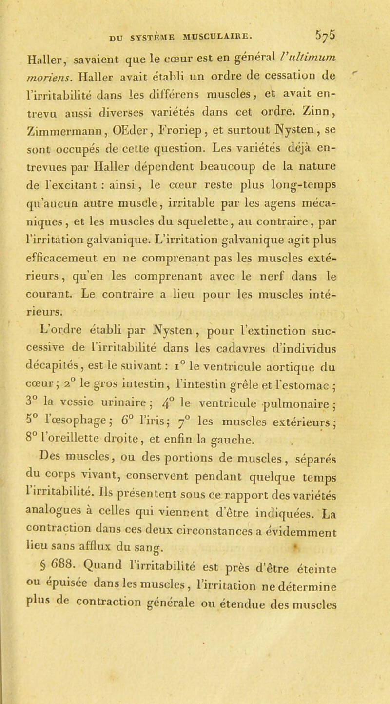 Haller, savaient que le cœur est en général Vultimum moriens. Haller avait établi un ordre de cessation de l'irritabilité dans les différens muscles, et avait en- trevu aussi diverses variétés dans cet ordre. Zinn, Zimmermann, OEder, Froriep, et surtout Nysten, se sont occupés de cette question. Les variétés déjà en- trevues par Haller dépendent beaucoup de la nature de l'excitant : ainsi, le cœur reste plus long-temps qu'aucun autre muscle, irritable par les agens méca- niques, et les muscles du squelette, au contraire, par l'irritation galvanique. L'irritation galvanique agit plus efficacemeut. en ne comprenant pas les muscles exté- rieurs , qu'en les comprenant avec le nerf dans le courant. Le contraire a lieu pour les muscles inté- rieurs. L'ordre établi par Nysten, pour l'extinction suc- cessive de l'irritabilité dans les cadavres d'individus décapités, est le suivant : i° le ventricule aortique du cœur; 2° le gros intestin, l'intestin grêle et l'estomac ; 3° la vessie urinaire ; 4° le ventricule pulmonaire ; 5° l'œsophage; 6° l'iris; y° les muscles extérieurs; 8° l'oreillette droite, et enfin la gauche. Des muscles, ou des portions de muscles, séparés du corps vivant, conservent pendant quelque temps 1 irritabilité. Ils présentent sous ce rapport des variétés analogues à celles qui viennent d'être indiquées. La contraction dans ces deux circonstances a évidemment lieu sans afflux du sans. § 688. Quand l'irritabilité est près d'être éteinte ou épuisée dans les muscles, l'irritation ne détermine plus de contraction générale ou étendue des muscles