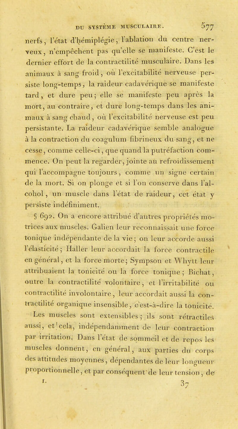 nerfs, l'état d'hémiplégie, l'ablation du centre ner- veux, n'empêchent pas qu'elle se manifeste. C'est le dernier effort de la contractante musculaire. Dans les animaux à sang froid, où l'excitabilité nerveuse per- siste long-temps, la raideur cadavérique se manifeste tard, et dure peu ; elle se manifeste peu après la mort, au contraire, et dure long-temps dans les ani- maux à sang chaud, où l'excitabilité nerveuse est peu persistante. La raideur cadavérique semble analogue à la contraction du coagulum fibrineux du sang, et ne cesse, comme celle-ci, que quand la putréfaction com- mence. On peut la regarder, jointe au refroidissement qui l'accompagne toujours, comme un signe certain de la mort. Si on plonge et si l'on conserve dans l'al- cohol, un muscle dans l'état de raideur, cet état y persiste indéfiniment. § 692. On a encore attribué d'autres propriétés mo- trices aux muscles. Galien leur reconnaissait une force tonique indépendante delà vie; on leur accorde aussi l'élasticité; Haller leur accordait la force contractile en général, et la force morte; Sympson et Whytt leur attribuaient la tonicité ou la force tonique; Bichat, outre la contractilité volontaire, et l'irritabilité ou «•ontractilité involontaire, leur accordait aussi la con- tractilité organique insensible, cest-à-dire la tonicité. Les muscles sont extensibles; ils sont rétractiles aussi, et1 cela, indépendamment de leur contraction par irritation. Dans l'état de sommeil et de repos les muscles donnent, en général, aux parties du corps des attitudes moyennes, dépendantes de leur longueur proportionnelle, et par conséquent'de leur tension, de 37