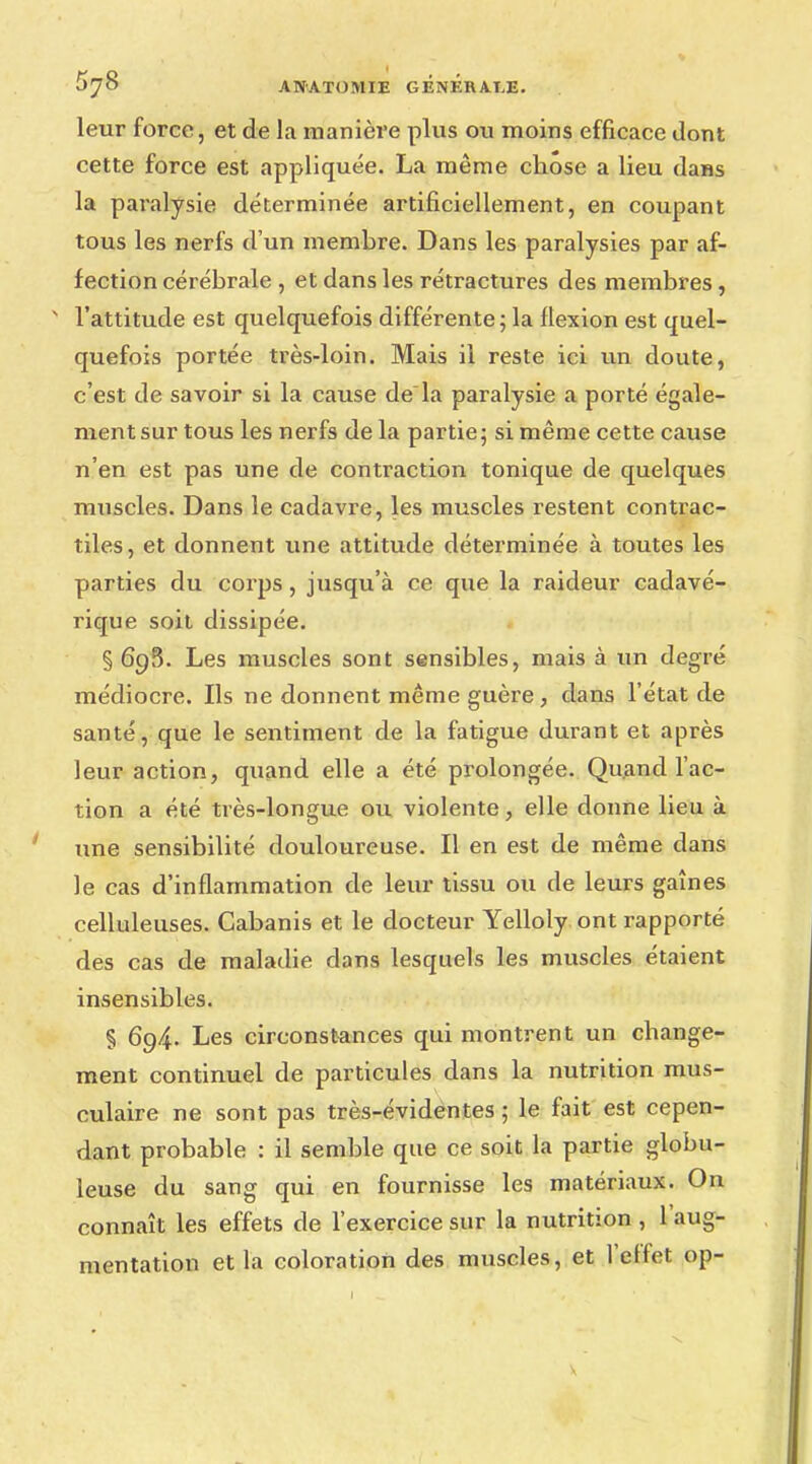 leur force, et de la manière plus ou moins efficace dont cette force est appliquée. La même chose a lieu dans la paralysie déterminée artificiellement, en coupant tous les nerfs d'un membre. Dans les paralysies par af- fection cérébrale , et dans les rétractures des membres , x l'attitude est quelquefois différente ; la flexion est quel- quefois portée très-loin. Mais il reste ici un doute, c'est de savoir si la cause de la paralysie a porté égale- ment sur tous les nerfs de la partie; si même cette cause n'en est pas une de contraction tonique de quelques muscles. Dans le cadavre, les muscles restent contrac- tiles, et donnent une attitude déterminée à toutes les parties du corps, jusqu'à ce que la raideur cadavé- rique soit dissipée. § 695. Les muscles sont sensibles, mais à un degré médiocre. Ils ne donnent même guère , dans l'état de santé, que le sentiment de la fatigue durant et après leur action, quand elle a été prolongée. Quand l'ac- tion a été très-longue ou violente, elle donne lieu à une sensibilité douloureuse. Il en est de même dans le cas d'inflammation de leur tissu ou de leurs gaines celluleuses. Cabanis et le docteur Yelloly ont rapporté des cas de maladie dans lesquels les muscles étaient insensibles. § 694. Les circonstances qui montrent un change- ment continuel de particules dans la nutrition mus- culaire ne sont pas très-évidentes ; le fait est cepen- dant probable : il semble que ce soit la partie globu- leuse du sang qui en fournisse les matériaux. On connaît les effets de l'exercice sur la nutrition, l'aug- mentation et la coloration des muscles, et l'elfet op-