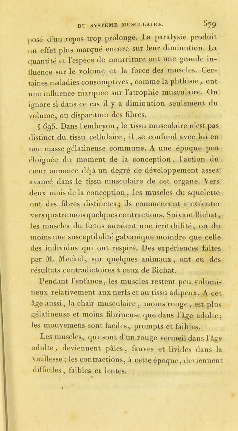 posé d'un repos trop prolongé. La paralysie produit xin effet plus marqué encore sur leur diminution. La quantité et l'espèce de nourriture ont une grande in- fluence sur le volume et la force des muscles. Cer- taines maladies consomptives , comme la phthisie , ont une influence marquée sur l'atrophie musculaire. On ignore si dans ce cas il y a diminution seulement du volume, ou disparition des fibres. § 695. Dans l'embryon , le tissu musculaire n'est pas distinct du tissu cellulaire, il se confond avec lui en une masse gélatineuse commune. A une époque peu éloignée du moment de la conception, l'action du cœur annonce déjà un degré de développement assez avancé dans le tissu musculaire de cet organe. Vers deux mois de la conception , les muscles du squelette ont des fibres distinctes ; ils commencent à exécuter vers quatre mois quelques contractions. Suivant Bichat, les muscles du fœtus auraient une irritabilité, ou du moins une susceptibilité galvanique moindre que celle des individus qui ont respiré. Des expériences faites par M. Meckel, sur quelques animaux, ont eu des résultats contradictoires à ceux de Bichat. Pendant l'enfance, les muscles restent peu volumi- neux relativement aux nerfs et au tissu adipeux. A cet âge aussi, la chair musculaire , moins rouge, est plus gélatineuse et moins fibrineuse que dans l'âge adulte; les mouvemens sont faciles, prompts et faibles. Les muscles, qui sont d'un rouge vermeil dans l'âge adulte, deviennent pâles, fauves et livides dans la vieillesse ; les contractions, à cette époque, deviennent, difficiles, faibles et lentes.