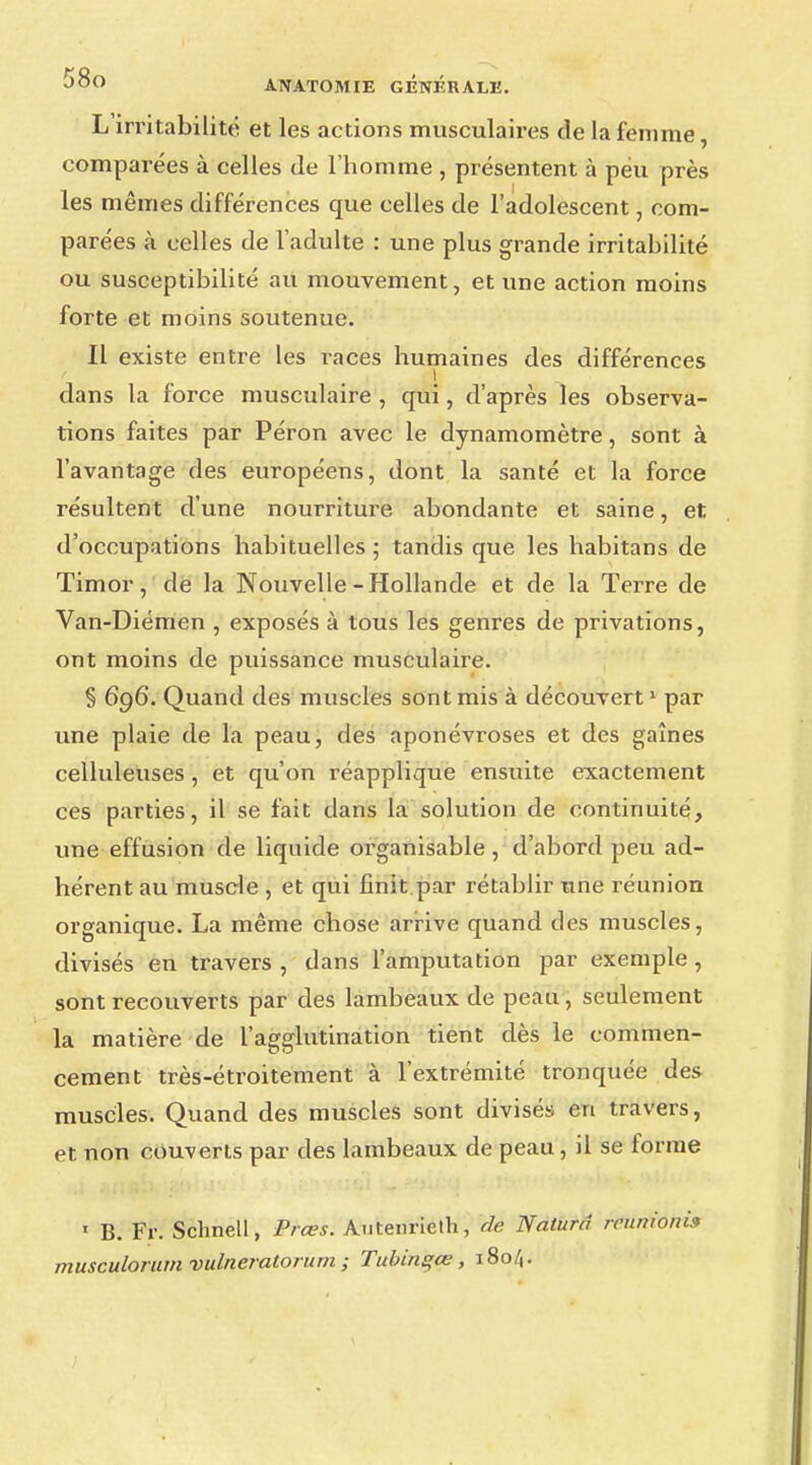 L irritabilité et les actions musculaires de la femme, comparées à celles de l'homme , présentent à péu près les mêmes différences que celles de l'adolescent, com- parées à celles de l'adulte : une plus grande irritabilité ou susceptibilité au mouvement, et une action moins forte et moins soutenue. Il existe entre les i\aces humaines des différences dans la force musculaire , qui, d'après les observa- tions faites par Péron avec le dynamomètre, sont à l'avantage des européens, dont la santé et la force résultent d'une nourriture abondante et saine, et d'occupations habituelles ; tandis que les habitans de Timor, de la Nouvelle-Hollande et de la Terre de Van-Diémen , exposés à tous les genres de privations, ont moins de puissance musculaire. § 696. Quand des muscles sont mis à découvert1 par une plaie de la peau, des aponévroses et des gaines celluleuses, et qu'on réapplique ensuite exactement ces parties, il se fait dans la solution de continuité, une effusion de liquide organisable, d'abord peu ad- hérent au muscle , et qui finit par rétablir une réunion organique. La même chose arrive quand des muscles, divisés en travers , dans l'amputation par exemple , sont recouverts par des lambeaux de peau, seulement la matière de l'agglutination tient dès le commen- cement très-étroitement à l'extrémité tronquée des muscles. Quand des muscles sont divisés en travers, et non couverts par des lambeaux de peau, il se forme 1 B. Fr. Schnell, Prces. Autenrielh, de Naturri reuitiûtti» musculorum vulneratorum ; Tubins;œ, 1804.