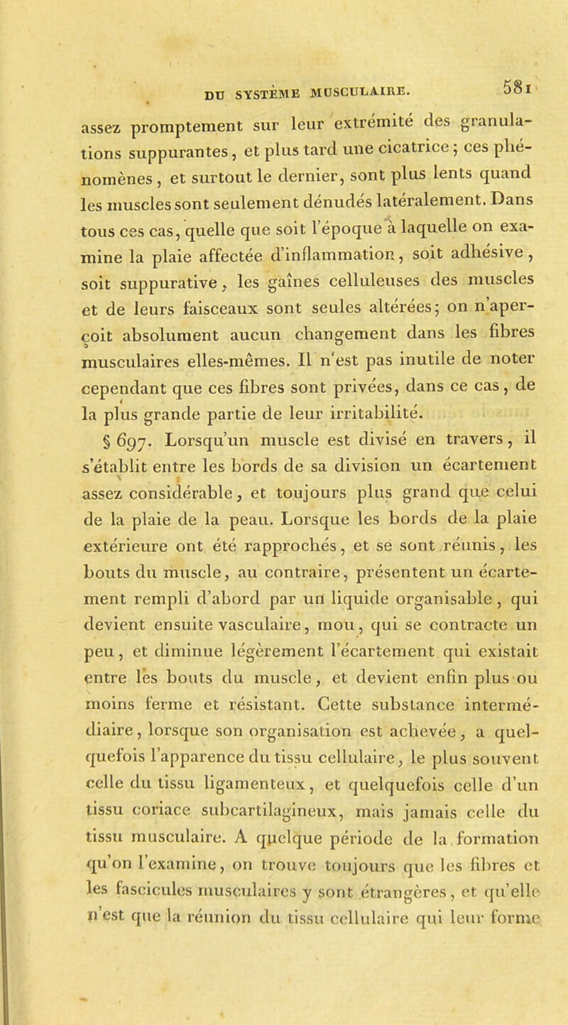 assez promptement sur leur extrémité des granula- tions suppurantes, et plus tard une cicatrice ; ces phé- nomènes , et surtout le dernier, sont plus lents quand les muscles sont seulement dénudés latéralement. Dans tous ces cas, quelle que soit l'époque a laquelle on exa- mine la plaie affectée d'inflammation, soit adhésive, soit suppurative, les gaines celluleuses des muscles et de leurs faisceaux sont seules altérées; on n'aper- çoit absolument aucun changement dans les fibres musculaires elles-mêmes. Il n'est pas inutile de noter cependant que ces fibres sont privées, dans ce cas, de la plus grande partie de leur irritabilité. § 697. Lorsqu'un muscle est divisé en travers, il s'établit entre les bords de sa division un écartement assez considérable, et toujours plus grand que celui de la plaie de la peau. Lorsque les bords de la plaie extérieure ont été rapprochés, et se sont réunis, les bouts du muscle, au contraire, présentent un écarte- ment rempli d'abord par un liquide organisable , qui devient ensuite vasculaire, mou, qui se contracte un peu, et diminue légèrement l'écartement qui existait entre les bouts du muscle, et devient enfin plus ou moins ferme et résistant. Cette subslance intermé- diaire , lorsque son organisation est achevée, a quel- quefois l'apparence du tissu cellulaire, le plus souvent celle du tissu ligamenteux, et quelquefois celle d'un tissu coriace subcartilagineux, mais jamais celle du tissu musculaire. A quelque péiùode de la formation qu'on l'examine, on trouve toujours que les fibres et les fascicules musculaires y sont étrangères, et qu'elle n'est que la réunion du tissu cellulaire qui leur forme