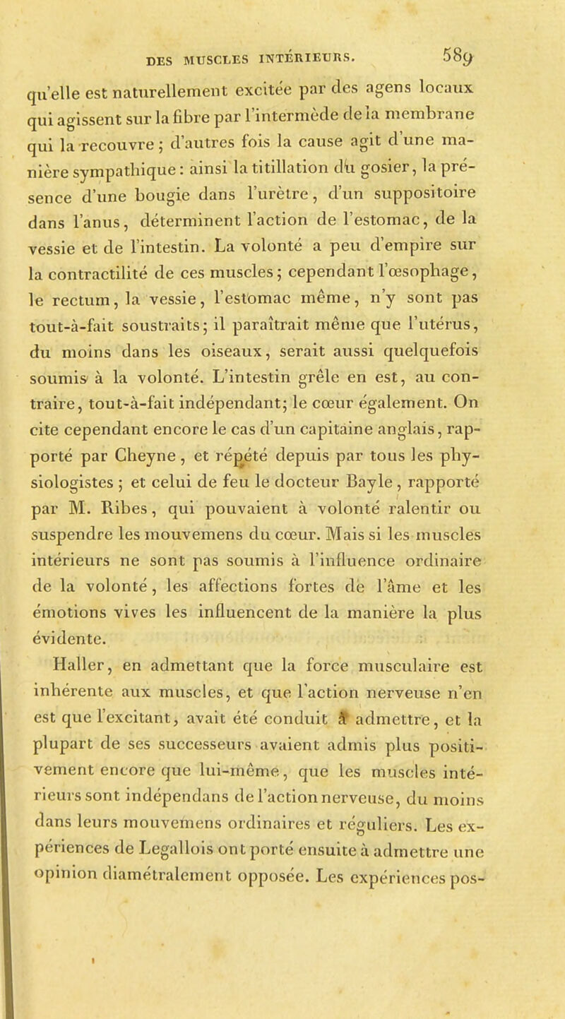 qu'elle est naturellement excitée par des agens locaux qui agissent sur la fibre par l'intermède delà membrane qui la recouvre; d'autres fois la cause agit d'une ma- nière sympathique : ainsi la titillation du gosier, la pré- sence d'une bougie dans l'urètre, d'un suppositoire dans l'anus, déterminent l'action de l'estomac, de la vessie et de l'intestin. La volonté a peu d'empire sur la contractilité de ces muscles; cependant l'œsophage, le rectum, la vessie, l'estomac même, n'y sont pas tout-à-fait soustraits; il paraîtrait même que l'utérus, du moins dans les oiseaux, serait aussi quelquefois soumis- à la volonté. L'intestin grêle en est, au con- traire, tout-à-fait indépendant; le cœur également. On cite cependant encore le cas d'un capitaine anglais, rap- porté par Cheyne, et répété depuis par tous les phy- siologistes ; et celui de feu le docteur Bayle , rapporté par M. Ribes, qui pouvaient à volonté ralentir ou suspendre les mouvemens du cœur. Mais si les muscles intérieurs ne sont pas soumis à l'influence ordinaire de la volonté, les affections fortes dé l'âme et les émotions vives les influencent de la manière la plus évidente. Haller, en admettant que la force musculaire est inhérente aux muscles, et que l'action nerveuse n'en est que l'excitant, avait été conduit à* admettre, et la plupart de ses successeurs avaient admis plus positi- vement encore que lui-même, que les muscles inté- rieurs sont indépendans de l'action nerveuse, du moins dans leurs mouvemens ordinaires et réguliers. Les ex- périences de Legallois ont porté ensuite à admettre une opinion diamétralement opposée. Les expériences pos-