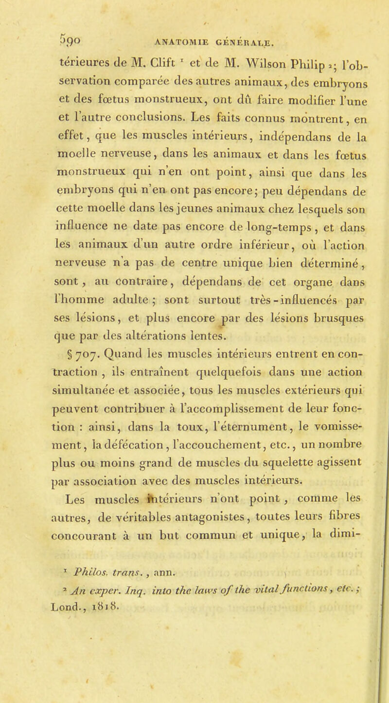 térieures de M. Clift 1 et de M. Wilson Philip »; l'ob- servation comparée des autres animaux, des embryons et des fœtus monstrueux, ont dû faire modifier l'une et l'autre conclusions. Les faits connus montrent, en effet, que les muscles intérieurs, indépendans de la moelle nerveuse, dans les animaux et dans les fœtus monstrueux qui n'en ont point, ainsi que dans les embryons qui n'eu ont pas encore; peu dépendans de cette moelle dans les jeunes animaux chez lesquels son influence ne date pas encore de long-temps, et dans les animaux d'un autre ordre inférieur, où l'action nerveuse n'a pas de centre unique bien déterminé, sont, au contraire, dépendans de cet organe dans l'homme adulte; sont surtout très-influencés par ses lésions, et plus encore par des lésions brusques que par des altérations lentes. § 707. Quand les muscles intérieurs entrent en con- traction , ils entraînent quelquefois dans une action simultanée et associée, tous les muscles extérieurs qui peuvent contribuer à l'accomplissement de leur fonc- tion : ainsi, dans la toux, l'éternument, le vomisse- ment , la défécation, l'accouchement, etc., un nombre plus ou moins grand de muscles du squelette agissent par association avec des muscles intérieurs. Les muscles intérieurs n'ont point , comme les autres, de véritables antagonistes, toutes leurs fibres concourant à un but commun et unique, la dimi- 1 Philos, trans., ann. 2 An cxper. Inq. into the laws of the vital furidions, etc. ; Lond., 1N11S.