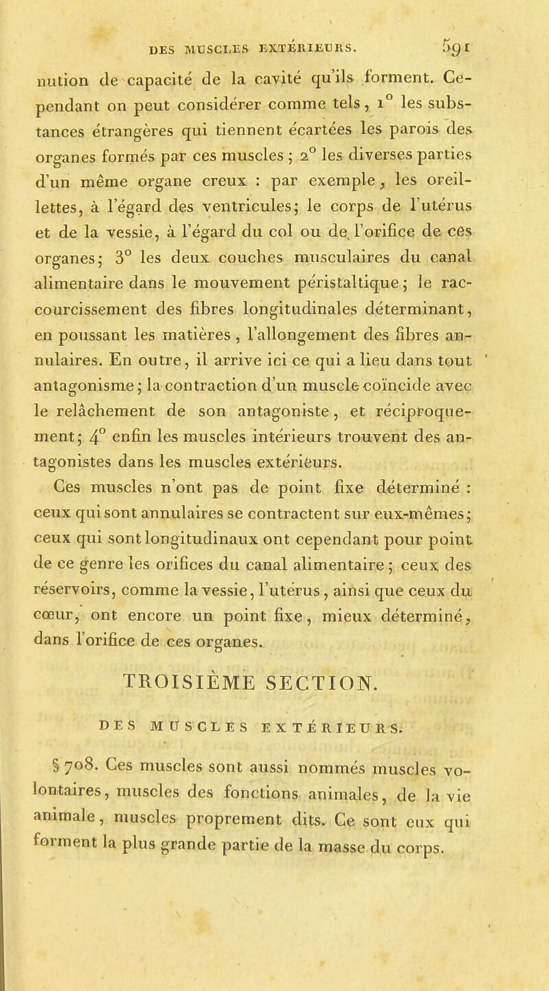 nution de capacité de la cavité qu'ils forment. Ce- pendant on peut considérer comme tels, i° les subs- tances étrangères qui tiennent écartées les parois des organes formés par ces muscles ; 2° les diverses parties d'un même organe creux : par exemple, les oreil- lettes, à l'égard des ventricules; le corps de l'utérus et de la vessie, à l'égard du col ou de, l'orifice de ces organes; 3° les deux couches musculaires du canal alimentaire dans le mouvement péristaltique ; le rac- courcissement des fibres longitudinales déterminant, en poussant les matières , l'allongement des fibres an- nulaires. En outre, il arrive ici ce qui a lieu dans tout antagonisme; la contraction d'un muscle coïncide avec le relâchement de son antagoniste, et réciproque- ment; 4° enfin les muscles intérieurs trouvent des an- tagonistes dans les muscles extérieurs. Ces muscles n'ont pas de point fixe déterminé : ceux qui sont annulaires se contractent sur eux-mêmes; ceux qui sont longitudinaux ont cependant pour point de ce genre les orifices du canal alimentaire ; ceux des réservoirs, comme la vessie, l'utérus, ainsi que ceux du cœur, ont encore un point fixe, mieux déterminé, dans l'orifice de ces organes. TROISIÈME SECTION. DES MUSCLES EXTÉRIEURS. § 708. Ces muscles sont aussi nommés muscles vo- lontaires, muscles des fonctions animales, de la vie animale, muscles proprement dits. Ce sont eux qui forment la plus grande partie de la masse du corps.