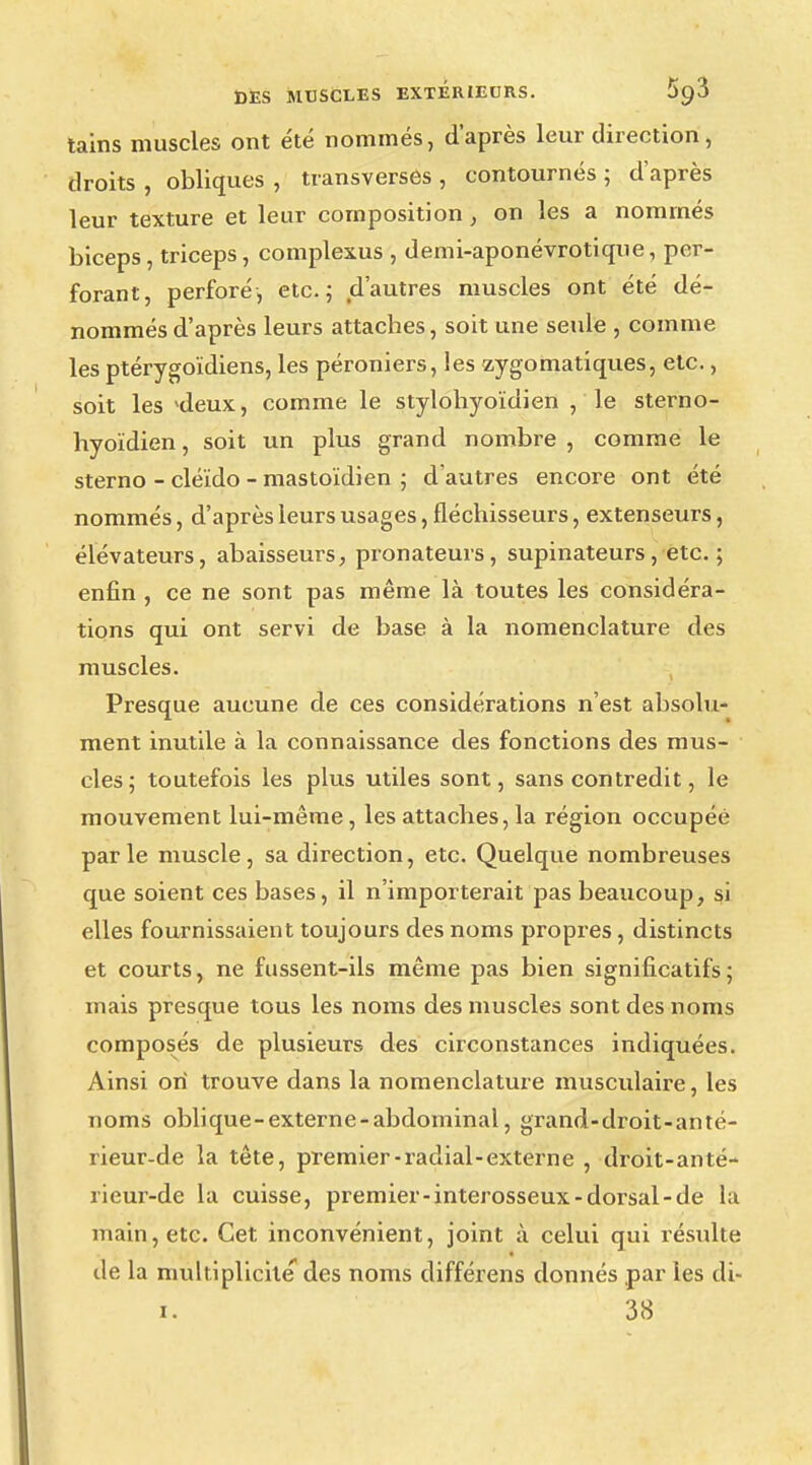 tains muscles ont été nommés, d'après leur direction , droits , obliques , transverses , contournés ; d'après leur texture et leur composition, on les a nommés biceps, triceps, complexus , demi-aponévrotique, per- forant, perforé, etc.; d'autres muscles ont été dé- nommés d'après leurs attaches, soit une seule , comme les ptérygoïdiens, les péroniers, les zygomatiques, etc., soit les ideux, comme le stylohyoïdien ,'le sterno- hyoïdien, soit un plus grand nombre, comme le sterno - cléïdo - mastoïdien ; d'autres encore ont été nommés, d'après leurs usages, fléchisseurs, extenseurs, élévateurs, abaisseurs, pronateurs, supinateurs, etc. ; enfin , ce ne sont pas même là toutes les considéra- tions qui ont servi de base à la nomenclature des muscles. Presque aucune de ces considérations n'est absolu- ment inutile à la connaissance des fonctions des mus- cles; toutefois les plus utiles sont, sans contredit, le mouvement lui-même, les attaches, la région occupée parle muscle, sa direction, etc. Quelque nombreuses que soient ces bases, il n'importerait pas beaucoup, si elles fournissaient toujours des noms propres, distincts et courts, ne fussent-ils même pas bien significatifs; mais presque tous les noms des muscles sont des noms composés de plusieurs des circonstances indiquées. Ainsi on trouve dans la nomenclature musculaire, les noms oblique-externe-abdominal, grand-droit-anté- rieur-de la tête, premier-radial-externe , droit-anté- rieur-de la cuisse, premier-interosseux-dorsal-de la main, etc. Cet inconvénient, joint à celui qui résulte de la multiplicité des noms différens donnés par les di- i. 38
