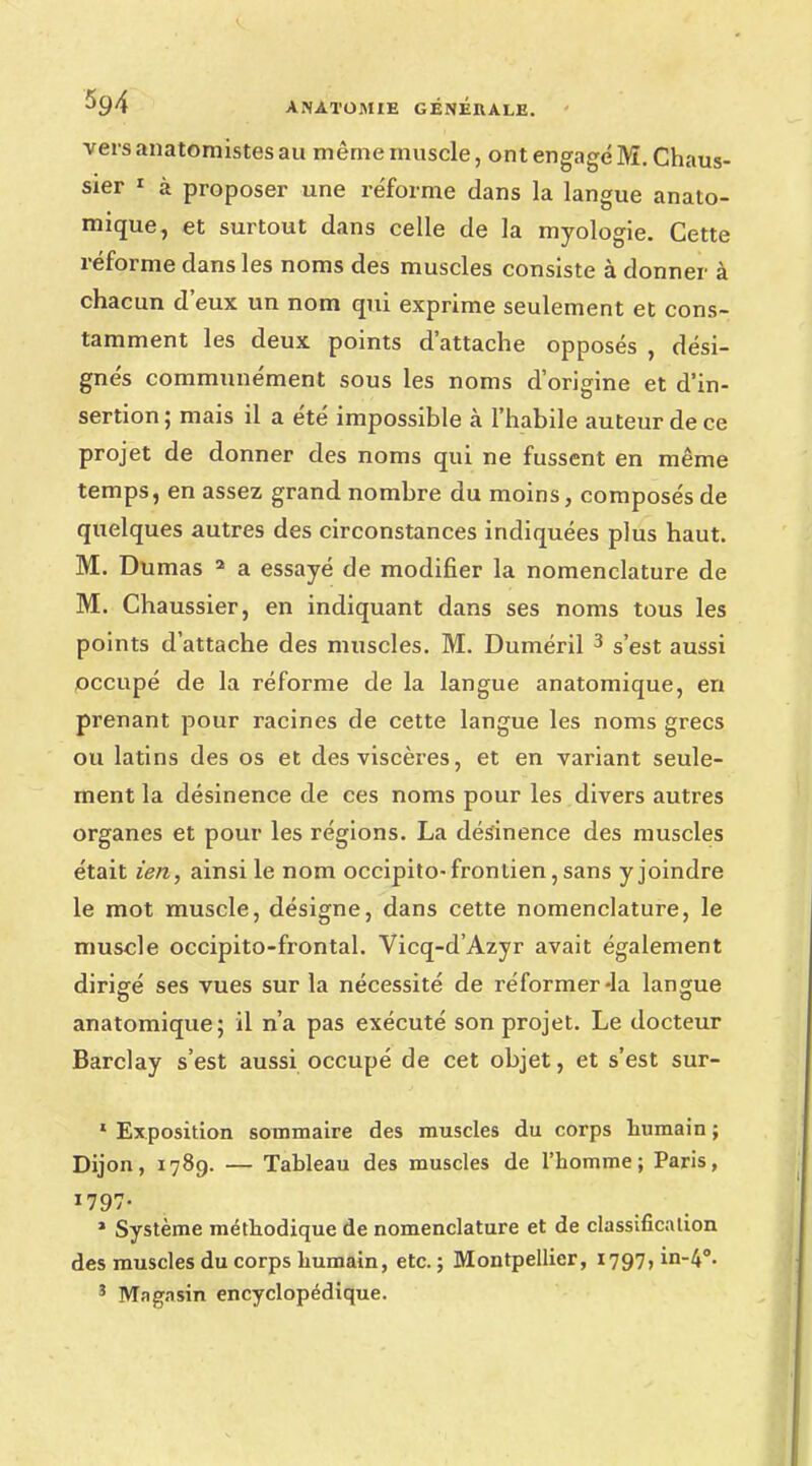 vers anatomistes au même muscle, ont engagé M. Chaus- sier 1 à proposer une réforme dans la langue anato- mique, et surtout dans celle de la myologie. Cette réforme dans les noms des muscles consiste à donner à chacun d'eux un nom qui exprime seulement et cons- tamment les deux points d'attache opposés , dési- gnés communément sous les noms d'origine et d'in- sertion ; mais il a été impossible à l'habile auteur de ce projet de donner des noms qui ne fussent en même temps, en assez grand nombre du moins, composés de quelques autres des circonstances indiquées plus haut. M. Dumas 2 a essayé de modifier la nomenclature de M. Chaussier, en indiquant dans ses noms tous les points d'attache des muscles. M. Duméril 3 s'est aussi occupé de la réforme de la langue anatomique, en prenant pour racines de cette langue les noms grecs ou latins des os et des viscères, et en variant seule- ment la désinence de ces noms pour les divers autres organes et pour les régions. La désinence des muscles était ien, ainsi le nom occipito-frontien,sans y joindre le mot muscle, désigne, dans cette nomenclature, le muscle occipito-frontal. Vicq-d'Azyr avait également dirigé ses vues sur la nécessité de réformer-la langue anatomique; il n'a pas exécuté son projet. Le docteur Barclay s'est aussi occupé de cet objet, et s'est sur- 1 Exposition sommaire des muscles du corps humain ; Dijon, 1789. — Tableau des muscles de l'homme; Paris, 1797- » Système méthodique de nomenclature et de classification des muscles du corps humain, etc. ; Montpellier, 1797» in-4°- 3 Magasin encyclopédique.