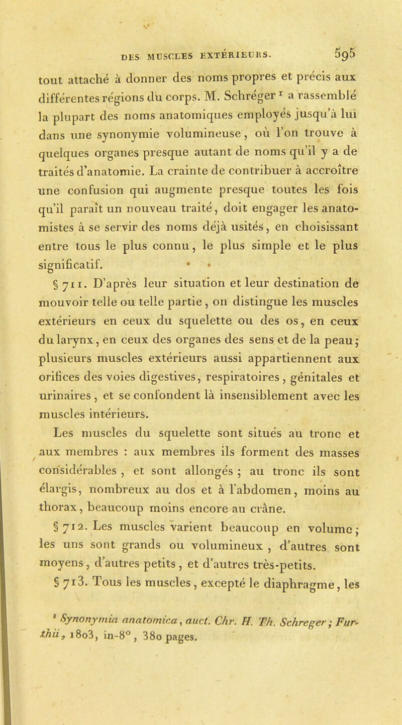 tout attaché à donner des noms propres et précis aux différentes régions du corps. M. Schréger1 a rassemblé la plupart des noms anatomiques employés jusqu'à lui dans une synonymie volumineuse, où l'on trouve à quelques organes presque autant de noms qu'il y a de traités d'anatomie. La crainte de contribuer à accroître une confusion qui augmente presque toutes les fois qu'il paraît un nouveau traité, doit engager les anato- mistes à se servir des noms déjà usités, en choisissant entre tous le plus connu, le plus simple et le plus significatif. • • § 711. D'après leur situation et leur destination de mouvoir telle ou telle partie, on distingue les muscles extérieurs en ceux du squelette ou des os, en ceux du larynx, en ceux des organes des sens et de la peau; plusieurs muscles extérieurs aussi appartiennent aux orifices des voies digestives, respiratoires , génitales et urinaires , et se confondent là insensiblement avec les muscles intérieurs. Les muscles du squelette sont situés au tronc et aux membres : aux membres ils forment des masses considérables , et sont allongés ; au tronc ils sont élargis, nombreux au dos et à l'abdomen, moins au thorax, beaucoup moins encore au crâne. §712. Les muscles varient beaucoup en volume; les uns sont grands ou volumineux , d'autres sont moyens , d'autres petits , et d'autres très-petits. § 7i3. Tous les muscles, excepté le diaphragme, les ' Synonymia anatomica, auct. Chr. H. Th. Schreger ; Fur- ihii, i8o3, in-8° , 38o pages.