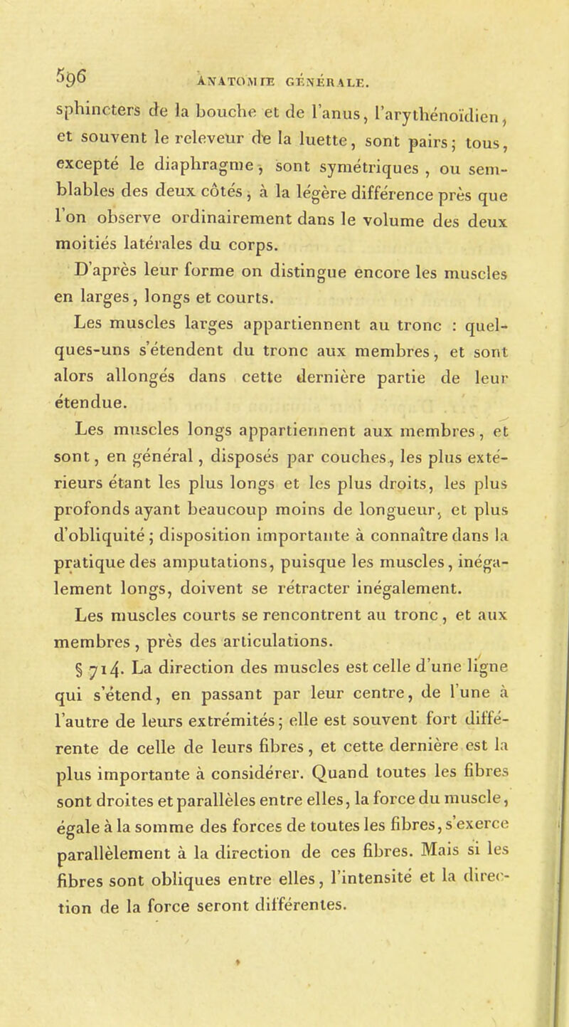 sphincters de la bouche et de l'anus, l'arythénoïdien, et souvent le releveur de la luette, sont pairs; tous, excepté le diaphragme, sont symétriques , ou sem- blables des deux côtés , à la légère différence près que l'on observe ordinairement dans le volume des deux moitiés latérales du corps. D'après leur forme on distingue encore les muscles en larges, longs et courts. Les muscles larges appartiennent au tronc : quel- ques-uns s'étendent du tronc aux membres, et sont alors allongés dans cette dernière partie de leur étendue. Les muscles longs appartiennent aux membres, et sont, en général, disposés par couches, les plus exté- rieurs étant les plus longs et les plus droits, les plus profonds ayant beaucoup moins de longueur, et plus d'obliquité; disposition importante à connaître dans la pratique des amputations, puisque les muscles, inéga- lement longs, doivent se rétracter inégalement. Les muscles courts se rencontrent au tronc, et aux membres , près des articulations. § 714. La direction des muscles est celle d'une ligne qui s'étend, en passant par leur centre, de l'une à l'autre de leurs extrémités ; elle est souvent fort diffé- rente de celle de leurs fibres, et cette dernière est la plus importante à considérer. Quand toutes les fibres sont droites et parallèles entre elles, la force du muscle, égale à la somme des forces de toutes les fibres, s'exerce parallèlement à la direction de ces fibres. Mais si les fibres sont obliques entre elles, l'intensité et la direc- tion de la force seront différentes.