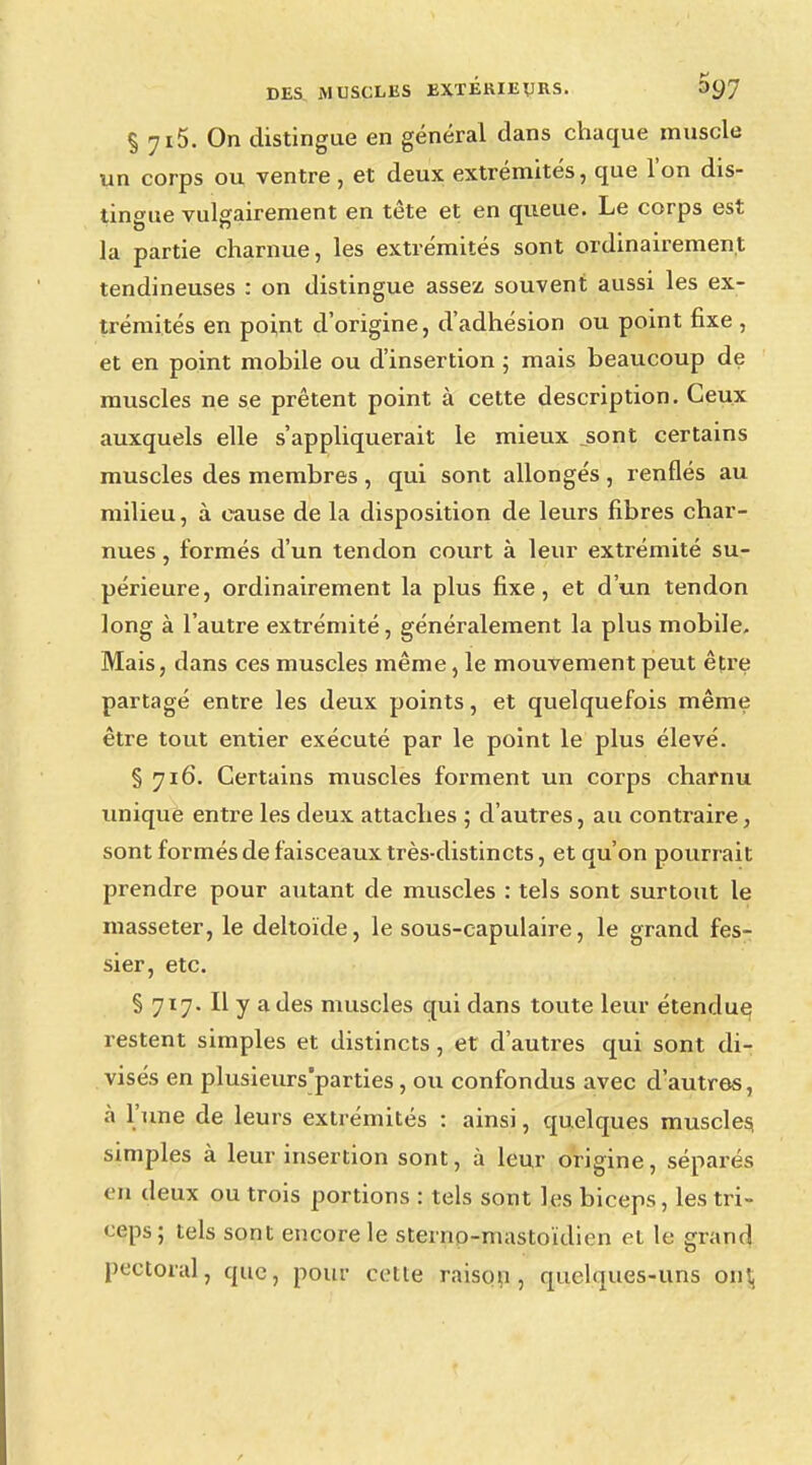 % 7i5. On distingue en général dans chaque muscle un corps ou ventre, et deux extrémités, que l'on dis- tingue vulgairement en tête et en queue. Le corps est la partie charnue, les extrémités sont ordinairement tendineuses : on distingue assez souvent aussi les ex- trémités en point d'origine, d'adhésion ou point fixe , et en point mobile ou d'insertion ; mais beaucoup de muscles ne se prêtent point à cette description. Ceux auxquels elle s'appliquerait le mieux .sont certains muscles des membres , qui sont allongés, renflés au milieu, à cause de la disposition de leurs fibres char- nues , formés d'un tendon court à leur extrémité su- périeure, ordinairement la plus fixe, et d'un tendon long à l'autre extrémité, généralement la plus mobile. Mais, dans ces muscles même, le mouvement peut être partagé entre les deux points, et quelquefois même être tout entier exécuté par le point le plus élevé. § 716. Certains muscles forment un corps charnu unique entre les deux attaches ; d'autres, au contraire, sont formés de faisceaux très-distincts, et qu'on pourrait prendre pour autant de muscles : tels sont surtout le inasseter, le deltoïde, le sous-capulaire, le grand fes- sier, etc. § 717. Il y a des muscles qui dans toute leur étendue restent simples et distincts, et d'autres qui sont di- visés en plusieurs'parties, ou confondus avec d'autres, à l'une de leurs extrémités : ainsi, quelques muscles, simples à leur insertion sont, à leur origine, séparés eu deux ou trois portions : tels sont les biceps, les tri- ceps; tels sont encore le stemo-niastoïdien et le grand pectoral, que, pour cette raison, quelques-uns ont