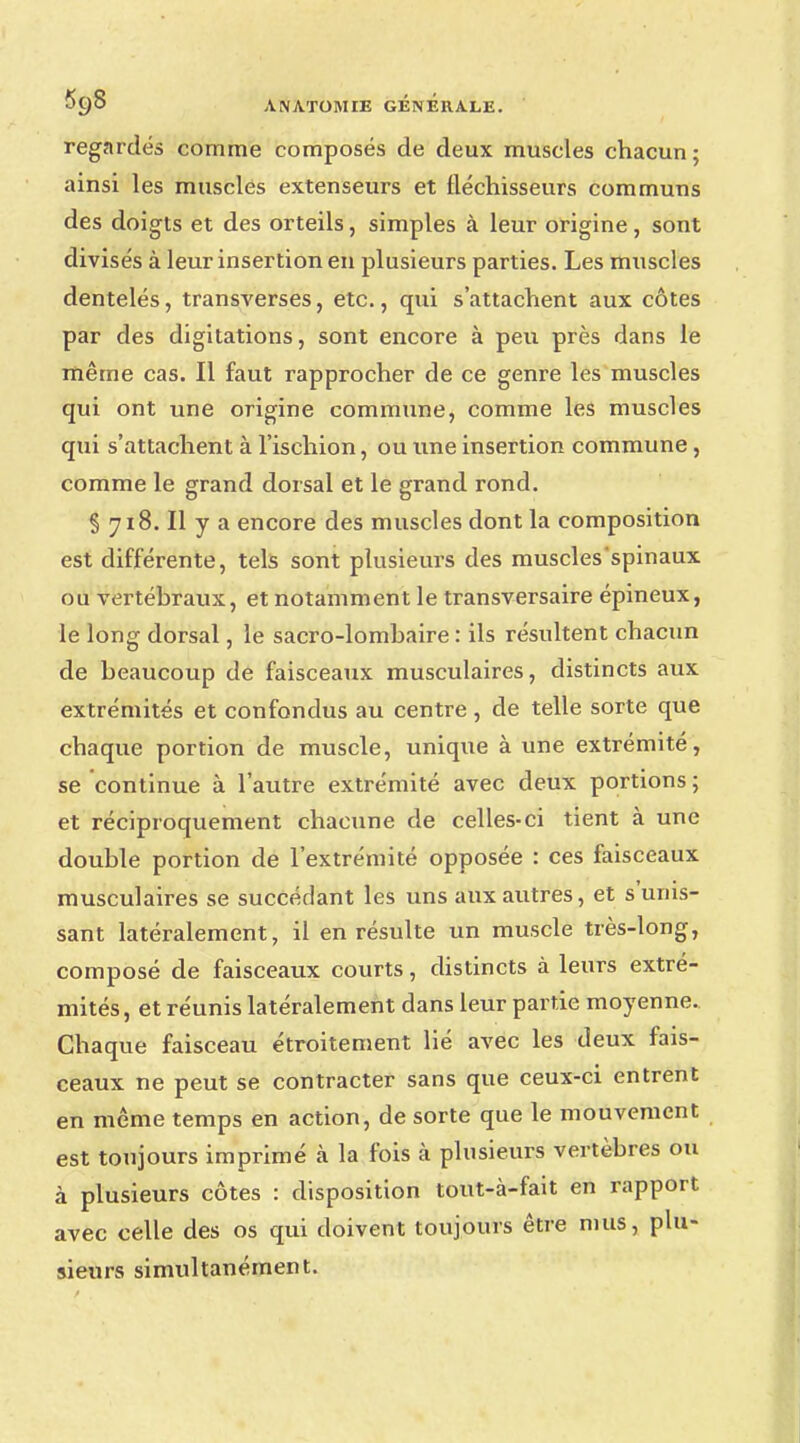regardés comme composés de deux muscles chacun ; ainsi les muscles extenseurs et fléchisseurs communs des doigts et des orteils, simples à leur origine, sont divisés à leur insertion en plusieurs parties. Les muscles dentelés, transverses, etc., qui s'attachent aux côtes par des digitations, sont encore à peu près dans le même cas. Il faut rapprocher de ce genre les muscles qui ont une origine commune, comme les muscles qui s'attachent à l'ischion, ou une insertion commune , comme le grand dorsal et le grand rond. § 718. Il y a encore des muscles dont la composition est différente, tels sont plusieurs des muscles spinaux ou vertébraux, et notamment le transversaire épineux, le long dorsal, le sacro-lombaire : ils résultent chacun de beaucoup de faisceaux musculaires, distincts aux extrémités et confondus au centre, de telle sorte que chaque portion de muscle, unique à une extrémité, se continue à l'autre extrémité avec deux portions ; et réciproquement chacune de celles-ci tient à une double portion de l'extrémité opposée : ces faisceaux musculaires se succédant les uns aux autres, et s'unis- sant latéralement, il en résulte un muscle très-long, composé de faisceaux courts, distincts à leurs extré- mités, et réunis latéralement dans leur partie moyenne. Chaque faisceau étroitement lié avec les deux fais- ceaux ne peut se contracter sans que ceux-ci entrent en même temps en action, de sorte que le mouvement est toujours imprimé à la fois à plusieurs vertèbres ou à plusieurs côtes : disposition tout-à-fait en rapport avec celle des os qui doivent toujours être mus, plu- sieurs simultanément.