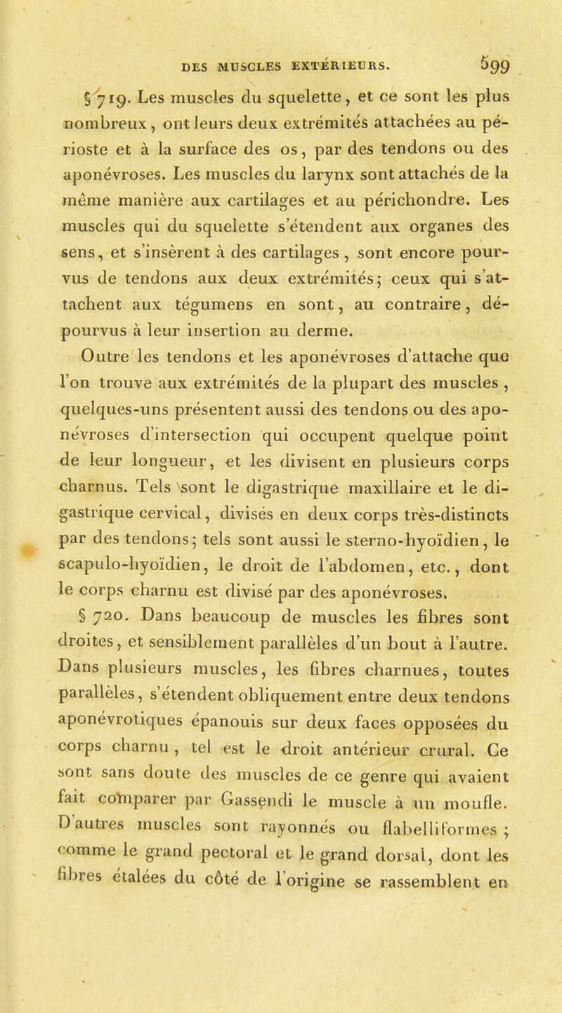 §^719. Les muscles du squelette, et ce sont les plus nombreux, ont leurs deux extrémités attachées au pé- rioste et à la surface des os, par des tendons ou des aponévroses. Les muscles du larynx sont attachés de la même manière aux cartilages et au périchondre. Les muscles qui du squelette s'étendent aux organes des sens, et s'insèrent à des cartilages , sont encore pour- vus de tendons aux deux extrémités; ceux qui s at- tachent aux tégumens en sont, au contraire, dé- pourvus à leur insertion au derme. Outre les tendons et les aponévroses d'attache que l'on trouve aux extrémités de la plupart des muscles , quelques-uns présentent aussi des tendons ou des apo- névroses d'intersection qui occupent quelque point de leur longueur, et les divisent en plusieurs corps charnus. Tels ^sont le digastrique maxillaire et le di- gastrique cervical, divisés en deux corps très-distincts par des tendons; tels sont aussi le sterno-hyoïdien, le scapulo-hyoïdien, le droit de l'abdomen, etc., dont le corps charnu est divisé par des aponévroses. § 720. Dans beaucoup de muscles les fibres sont droites, et sensiblement parallèles d'un bout à l'autre. Dans plusieurs muscles, les fibres charnues, toutes parallèles, s'étendent obliquement entre deux tendons aponévrotiques épanouis sur deux faces opposées du corps charnu , tel est le droit antérieur crural. Ce sont sans doute des muscles de ce genre qui avaient fait comparer par Gassendi le muscle à un moufle. D'autres muscles sont rayonnes ou flabelliformes ; comme le grand pectoral et le grand dorsal, dont les fibres étalées du côté de l'origine se rassemblent en