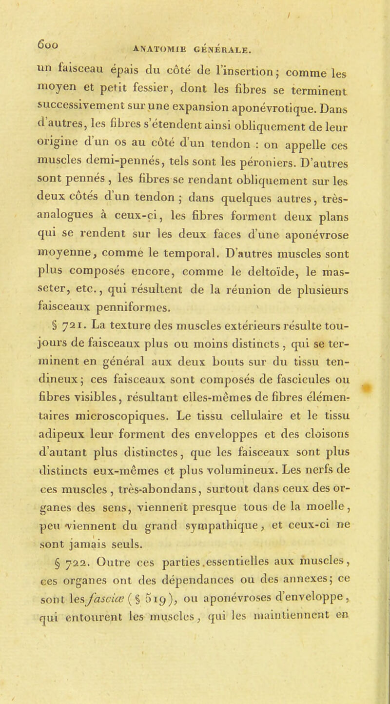 / 000 ANATOMIK GÉNÉRALE. un faisceau épais du côté de l'insertion ; comme les moyen et petit fessier, dont les fibres se terminent successivement sur une expansion aponévrotique. Dans d'autres, les fibres s'étendent ainsi obliquement de leur origine d'un os au côté d'un tendon : on appelle ces muscles demi-pennés, tels sont les péroniers. D'autres sont pennés , les fibres se rendant obliquement sur les deux côtés d'un tendon ; dans quelques autres, très- analogues à ceux-ci, les fibres forment deux plans qui se rendent sur les deux faces d'une aponévrose moyenne, comme le temporal. D'autres muscles sont plus composés encore, comme le deltoïde, le mas- seter, etc., qui résultent de la réunion de plusieurs faisceaux penniformes. § 721. La texture des muscles extérieurs résulte tou- jours de faisceaux plus ou moins distincts , qui se ter- minent en général aux deux bouts sur du tissu ten- dineux; ces faisceaux sont composés de fascicules ou fibres visibles, résultant elles-mêmes de fibres élémenr taires microscopiques. Le tissu cellulaire et le tissu adipeux leur forment des enveloppes et des cloisons d'autant plus distinctes, que les faisceaux sont plus distincts eux-mêmes et plus volumineux. Les nerfs de ces muscles , très-abondans, surtout dans ceux des or- ganes des sens, viennent presque tous de la moelle, peu viennent du grand sympathiqxie, et ceux-ci ne sont jamais seuls. § 722. Outre ces parties .essentielles aux muscles, ces organes ont des dépendances ou des annexes; ce sont lesfasciœ (§ 519), ou aponévroses d'enveloppe, qui entourent les muscles qui les maintiennent en