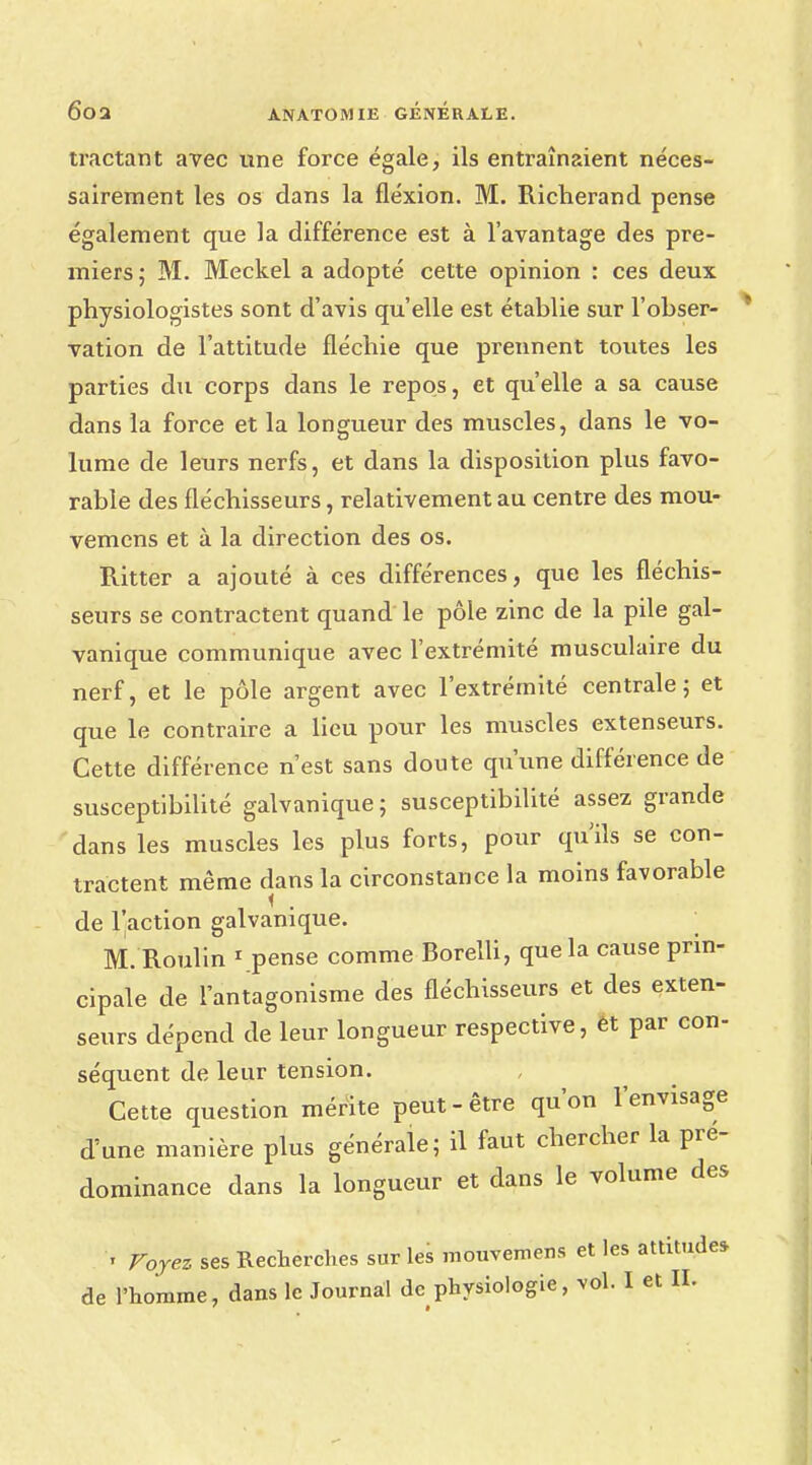 tractant avec une force égale, ils entraînaient néces- sairement les os dans la fléxion. M. Richerand pense également que la différence est à l'avantage des pre- miers; M. Meckel a adopté cette opinion : ces deux physiologistes sont d'avis qu'elle est établie sur l'obser- vation de l'attitude fléchie que prennent toutes les parties du corps dans le repos, et qu'elle a sa cause dans la force et la longueur des muscles, dans le vo- lume de leurs nerfs, et dans la disposition plus favo- rable des fléchisseurs, relativement au centre des mou- vemens et à la direction des os. Ritter a ajouté à ces différences, que les fléchis- seurs se contractent quand le pôle zinc de la pile gal- vanique communique avec l'extrémité musculaire du nerf, et le pôle argent avec l'extrémité centrale; et que le contraire a lieu pour les muscles extenseurs. Cette différence n'est sans doute qu'une différence de susceptibilité galvanique ; susceptibilité assez grande dans les muscles les plus forts, pour qu'ils se con- tractent même dans la circonstance la moins favorable de l'action galvanique. M. Roulin 1 pense comme Borelli, que la cause prin- cipale de l'antagonisme des fléchisseurs et des exten- seurs dépend de leur longueur respective, ét par con- séquent de leur tension. Cette question mérite peut-être qu'on l'envisage d'une manière plus générale; il faut chercher la pré- dominance dans la longueur et dans le volume des '* Voyez ses Recherches sur les mouvemens et les attitude* de l'homme, dans le Journal de physiologie, vol. I et D.