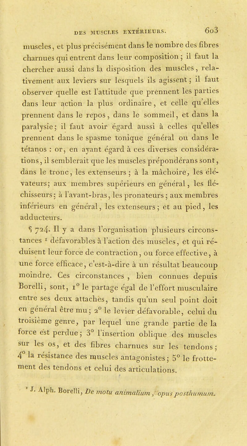 muscles, et plus précisément dans le nombre des fibres charnues qui entrent dans leur composition ; il faut la chercher aussi dans la disposition des muscles, rela- tivement aux leviers sur lesquels ils agissent ; il faut observer quelle est l'attitude que prennent les parties dans leur action la plus ordinaire, et celle qu'elles prennent dans le repos, dans le sommeil, et dans la paralysie ; il faut avoir égard aussi à celles qu'elles prennent dans le spasme tonique général ou dans le tétanos : or, en ayant égard à ces diverses considéra- tions, il semblerait que les muscles prépondérans sont, dans le tronc, les extenseurs; à la mâchoire, les élé- vateurs; aux membres supérieurs en général, les flé- chisseurs: à l'avant-bras, les pronateurs ; aux membres inférieurs en général, les extenseurs ; et au pied, les adducteurs. Ç 724. H y a dans l'organisation plusieurs circons- tances 1 défavorables à l'action des muscles, et qui ré- duisent leur force de contraction, ou force effective, à une force efficace, c'est-à-dire à un résultat beaucoup moindre. Ces circonstances , bien connues depuis Borelli, sont, i° le partage égal de l'effort musculaire entre ses deux attaches, tandis qu'un seul point doit en général être mu; 20 le levier défavorable, celui du troisième genre, par lequel une grande partie de la force est perdue; 3° l'insertion oblique des muscles sur les os, et des fibres charnues sur les tendons; 4° la résistance des muscles antagonistes ; 5° le frotte- ment des tendons et celui des articulations. ' J- Alph. Borelli, De motu animaliurn ; opusposlhumum,