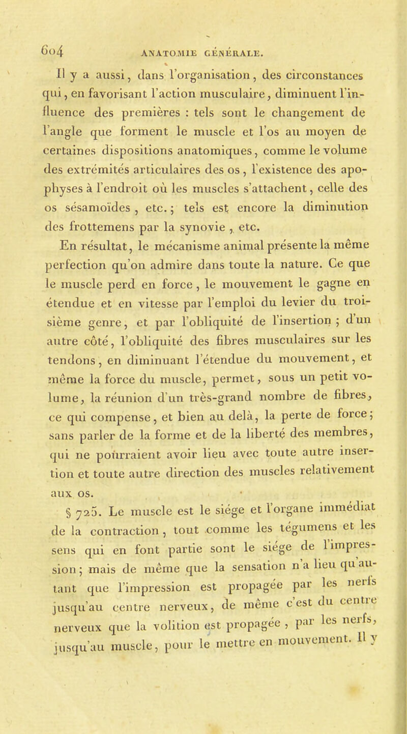 6<>4 ANATO.M1E GÉNÉRALE. Il y a aussi, dans l'organisation, des circonstances qui, en favorisant l'action musculaire, diminuent l'in- fluence des premières : tels sont le changement de l'angle que forment le muscle et l'os au moyen de certaines dispositions anatomiques, comme le volume des extrémités articulaires des os, l'existence des apo- physes à l'endroit où les muscles s'attachent, celle des os sésamoïdes , etc. ; tels est encore la diminution des frottemens par la synovie , etc. En résultat, le mécanisme animal présente la même perfection qu'on admire dans toute la nature. Ce que le muscle perd en force , le mouvement le gagne en étendue et en vitesse par l'emploi du levier du troi- sième genre, et par l'ohliquité de l'insertion ; d'un autre côté, l'ohliquité des fibres musculaires sur les tendons, en diminuant l'étendue du mouvement, et même la force du muscle, permet, sous un petit vo- lume, la réunion d'un très-grand nombre de fibres, ce qui compense, et bien au delà, la perte de force; sans parler de la forme et de la liberté des membres, qui ne pourraient avoir lieu avec toute autre inser- tion et toute autre direction des muscles relativement aux os. § 725. Le muscle est le siège et l'organe immédiat de la contraction, tout comme les tégumens et les sens qui en font partie sont le siège de l'impres- sion ; mais de même que la sensation n'a lieu qu au- tant que l'impression est propagée par les nerfs jusqu'au centre nerveux, de même c'est du centre nerveux que la volition est propagée , par les nerfs, jusqu'au muscle, pour le mettre en mouvement. H y
