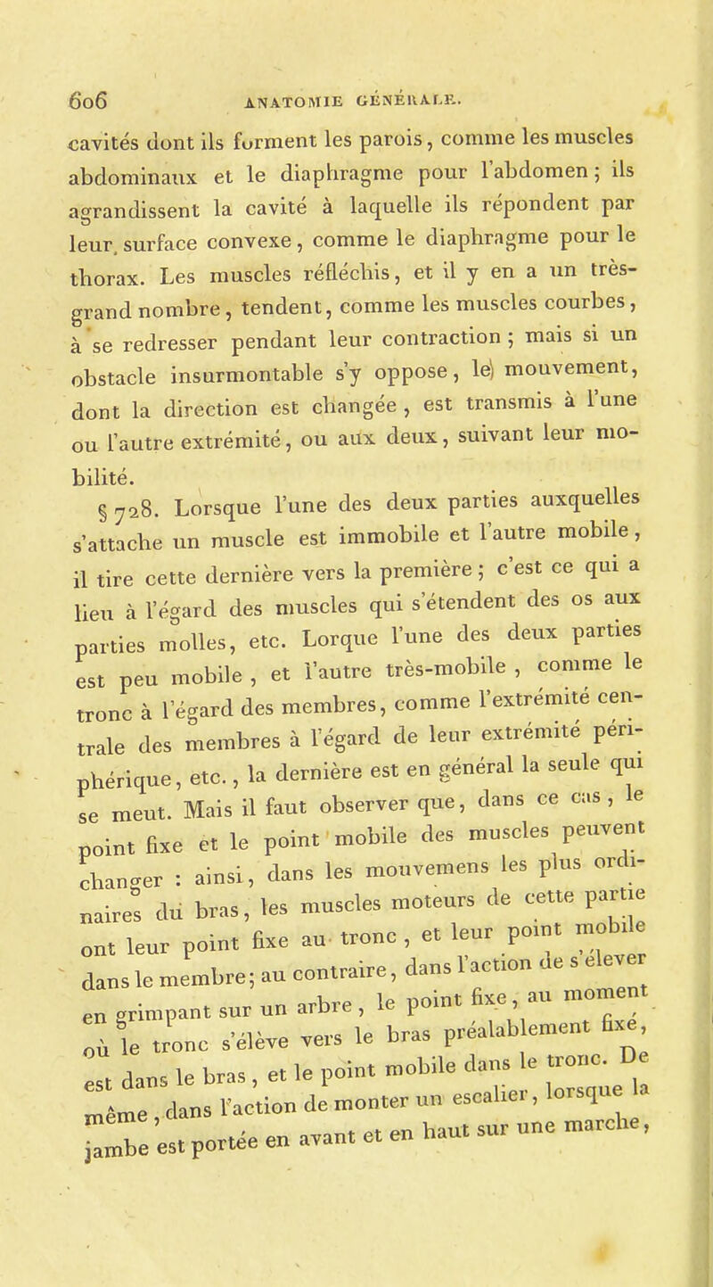 cavités dont ils forment les parois, comme les muscles abdominaux et le diaphragme pour l'abdomen; ils agrandissent la cavité à laquelle ils répondent par leur, surface convexe , comme le diaphragme pour le thorax. Les muscles réfléchis, et il y en a un très- grand nombre , tendent, comme les muscles courbes , à se redresser pendant leur contraction ; mais si un obstacle insurmontable s'y oppose, le) mouvement, dont la direction est changée , est transmis à l'une ou l'autre extrémité, ou aux deux, suivant leur mo- bilité. § 728. Lorsque l'une des deux parties auxquelles s'attache un muscle est immobile et l'autre mobile, il tire cette dernière vers la première ; c'est ce qui a lieu à l'égard des muscles qui s'étendent des os aux parties molles, etc. Lorque l'une des deux parties est peu mobile , et l'autre très-mobile , comme le tronc à l'égard des membres, comme l'extrémité cen- trale des membres à l'égard de leur extrémité péri- phérique, etc., la dernière est en général la seule qui se meut. Mais il faut observer que, dans ce cas, le point fixe et le point mobile des muscles peuvent changer : ainsi, dans les mouvemens les plus ordi- nairet du bras, les muscles moteurs de cette partie ont leur point fixe au- tronc , et leur point mobde dans le membre ; au contraire, dans l'action de s eleve en grimpant sur un arbre , le point fixe au moment où le tronc s'élève vers le bras préalablement fixe même , dans l'action de monter un escalier, lorsque ZZe est portée en avant et en haut sur une marche,