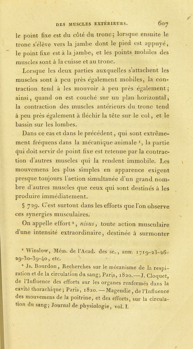 le point fixe est du côté du tronc; lorsque ensuite le tronc selève vers la jambe dont le pied est appuyé, le point fixe est à la jambe, et les points mobiles des muscles sont à la cuisse et au tronc. Lorsque les deux parties auxquelles s'attachent les muscles sont à peu près également mobiles, la con- traction tend à les mouvoir à peu près également; ainsi, quand on est couché sur un plan horizontal, la contraction des muscles antérieurs du tronc tend à peu près également à fléchir la tête sur le col, et le bassin sur les lombes. Dans ce cas et dans le précédent, qui sont extrême- ment fréquens dans la mécanique animale r, la partie qui doit servir de point fixe est retenue par la contrac- tion d'autres muscles qui la rendent immobile. Les mouvemens les plus simples en apparence exigent presque toujours l'action simultanée d'un grand nom- bre d'autres muscles que ceux qui sont destinés à les produire immédiatement. § 729. C'est surtout dans les efforts que l'on observe ces synergies musculaires. On appelle effort2, nisus, toute action musculaire d'une intensité extraordinaire, destinée à surmonter 1 Winslow, Mém. de l'Acad. des se, ann-. 1719-23-26- 29-30-39-40, etc. 3 Js. Bourdon, Recherches sur le mécanisme de la respi- ration et de la circulation du sang; Pari.s, 1820. — J. Cloquet, de l'Influence des efforts sur les organes renfermés dans la cavité thorachique ; Paris, 1820. — Magendie, de l'Influence des mouvemens de la poitrine, et des efforts, sur la circula- tion du sang; Journal de physiologie, vol. I.