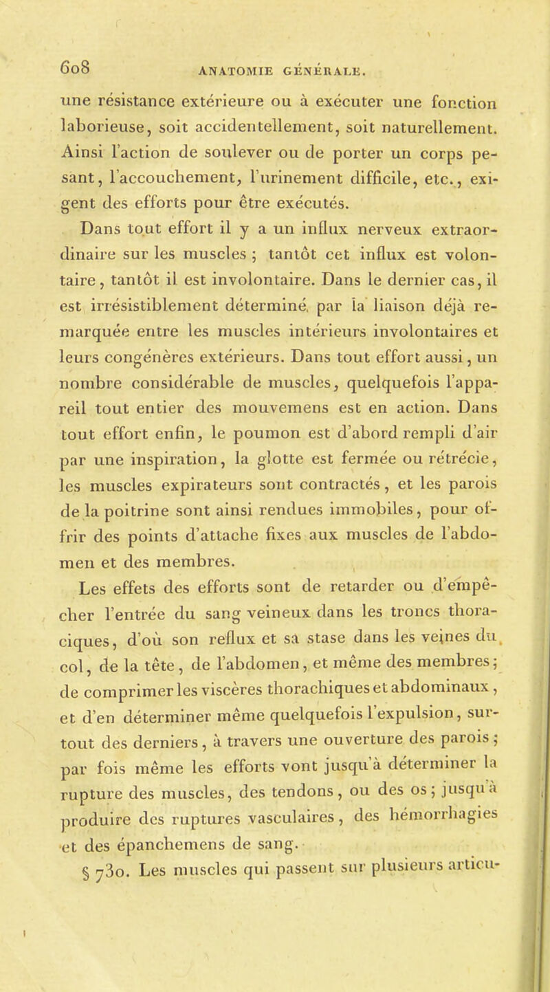 une résistance extérieure ou à exécuter une fonction laborieuse, soit accidentellement, soit naturellement. Ainsi l'action de soulever ou de porter un corps pe- sant, l'accouchement, l'armement difficile, etc., exi- gent des efforts pour être exécutés. Dans tout effort il y a un influx nerveux extraor- dinaire sur les muscles ; tantôt cet influx est volon- taire , tantôt il est involontaire. Dans le dernier cas, il est irrésistiblement déterminé, par la liaison déjà re- marquée entre les muscles intérieurs involontaires et leurs congénères extérieurs. Dans tout effort aussi, un nombre considérable de muscles, quelquefois l'appa- reil tout entier des mouvemens est en action. Dans tout effort enfin, le poumon est d'abord rempli d'air par une inspiration, la glotte est fermée ourétrécie, les muscles expirateurs sont contractés, et les parois de la poitrine sont ainsi rendues immobiles, pour of- frir des points d'attache fixes aux muscles de l'abdo- men et des membres. Les effets des efforts sont de retarder ou d'empê- cher l'entrée du sang veineux dans les troncs thora- ciques, d'où son reflux et sa stase dans les veines du col, de la tête, de l'abdomen, et même des membres; de comprimer les viscères thorachiques et abdominaux, et d'en déterminer même quelquefois l'expulsion, sur- tout des derniers , à travers une ouverture des parois ; par fois même les efforts vont jusqu'à déterminer la rupture des muscles, des tendons, ou des os; jusqu'à produire des ruptures vasculaires, des hémorrhagies et des épanchemens de sang. § 73o. Les muscles qui passent sur plusieurs artu u-
