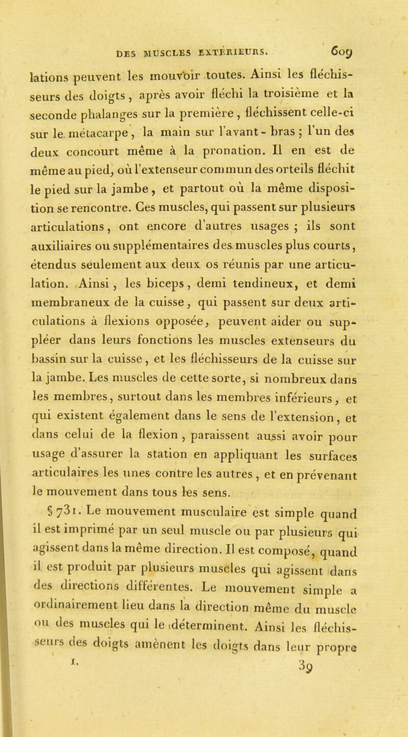 lations peuvent les mouvoir toutes. Ainsi les fléchis- seurs des doigts, après avoir fléchi la troisième et la seconde phalanges sur la première , fléchissent celle-ci sur le. métacarpe , la main sur l avant - bras ; l'un des deux concourt même à la pronation. Il en est de même au pied, où l'extenseur commun des orteils fléchit le pied sur la jambe, et partout où la même disposi- tion se rencontre. Ces muscles, qui passent sur plusieurs articulations, ont encore d'autres usages ; ils sont auxiliaires ou supplémentaires des.muscles plus courts, étendus seulement aux deux os réunis par une articu- lation. Ainsi, les biceps, demi tendineux, et demi membraneux de la cuisse, qui passent sur deux arti- culations à flexions opposée, peuvent aider ou sup- pléer dans leurs fonctions les muscles extenseurs du bassin sur la cuisse , et les fléchisseurs de la cuisse sur la jambe. Les muscles de cette sorte, si nombreux dans les membres, surtout dans les membres inférieurs, et qui existent également dans le sens de l'extension, et dans celui de la flexion , paraissent aussi avoir pour usage d'assurer la station en appliquant les surfaces articulaires les unes contre les autres , et en prévenant le mouvement dans tous les sens. §73i. Le mouvement musculaire est simple quand il est imprimé par un seul muscle ou par plusieurs qui agissent dans la même direction. Il est composé, quand il est produit par plusieurs muscles qui agissent dans des directions différentes. Le mouvement simple a ordinairement lieu dans la direction même du muscle ou des muscles qui le .déterminent. Ainsi les fléchis- seurs des doigts amènent les doigts dans leur propre