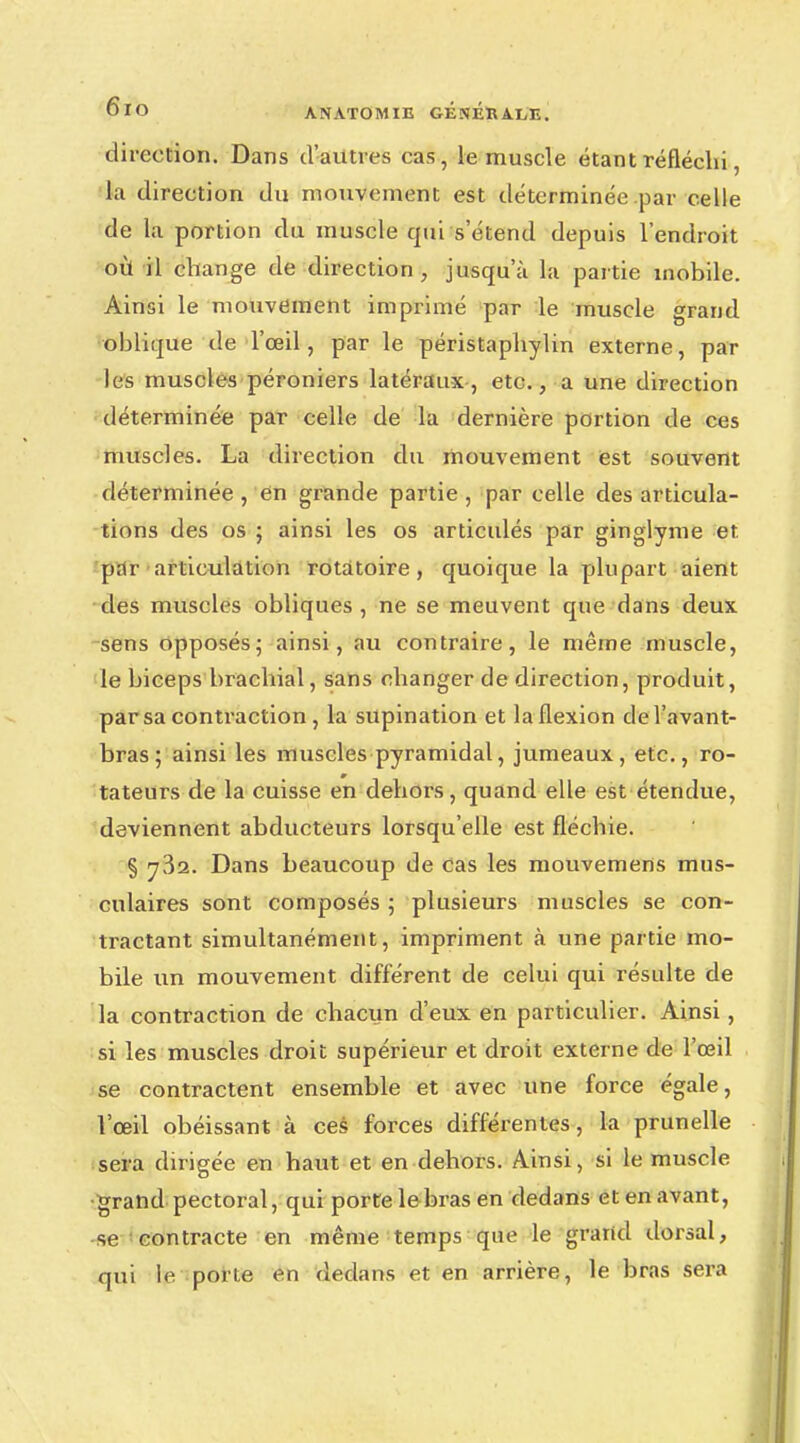 direction. Dans d'autres cas, le muscle étant réfléchi, la direction du mouvement est déterminée par celle de la portion du muscle qui s étend depuis l'endroit où il change de direction, jusqu'à la partie mobile. Ainsi le mouvement imprimé par le muscle grand oblique de l'œil, par le péristaphylin externe, par les muscles péroniers latéraux, etc., a une direction déterminée par celle de la dernière portion de ces muscles. La direction du mouvement est souvent déterminée , en grande partie , par celle des articula- tions des os ; ainsi les os articulés par ginglyme et par articulation rotatoire , quoique la plupart aient des muscles obliques, ne se meuvent que dans deux sens opposés; ainsi, au contraire, le même muscle, le biceps brachial, sans changer de direction, produit, par sa contraction , la supination et la flexion del'avant- bras; ainsi les muscles pyramidal, jumeaux, etc., ro- tateurs de la cuisse en dehors, quand elle est étendue, deviennent abducteurs lorsqu'elle est fléchie. § 732. Dans beaucoup de cas les mouvemens mus- culaires sont composés 5 plusieurs muscles se con- tractant simultanément, impriment à une partie mo- bile un mouvement différent de celui qui résulte de la contraction de chacun d'eux en particulier. Ainsi, si les muscles droit supérieur et droit externe de l'œil se contractent ensemble et avec une force égale, l'œil obéissant à ces forces différentes, la prunelle sera dirigée en haut et en dehors. Ainsi, si le muscle grand pectoral, qui porte le bras en dedans et en avant, se contracte en même temps que le grand dorsal, qui le porte en dedans et en arrière, le bras sera