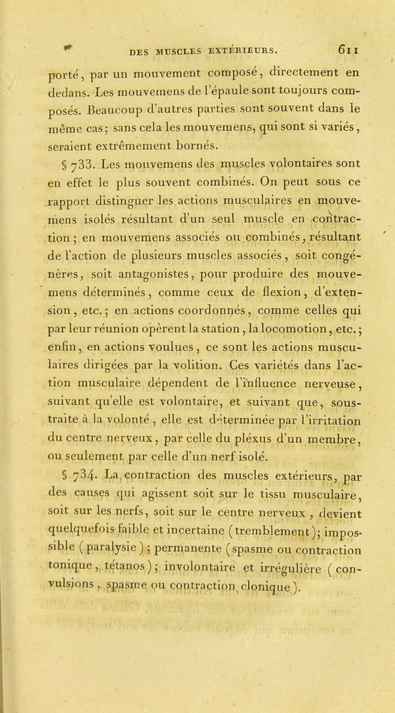 porté, par un mouvement composé, directement en dedans. Les mouvemens de l'épaule sont toujours com- posés. Beaucoup d'autres parties sont souvent dans le même cas ; sans cela les mouvemens, qui sont si variés, seraient extrêmement bornés. § 733. Les mouvemens des muscles volontaires sont en effet le plus souvent combinés. On peut sous ce rapport distinguer les actions musculaires en mouve- mens isolés résultant d'un seul muscle en contrac- tion ; en mouvemens associés ou combinés, résultant de l'action de plusieurs muscles associés, soit congé- nères, soit antagonistes, pour produire des mouve- mens déterminés , comme ceux de flexion , d'exten- sion , etc.; en actions coordonnés, comme celles qui par leur réunion opèrent la station, la locomotion, etc. ; enfin, en actions voulues, ce sont les actions muscu- laires dirigées par la volition. Ces variétés dans l'ac- tion musculaire dépendent de l'influence nerveuse, suivant qu'elle est volontaire, et suivant que, sous- traite à la volonté , elle est déterminée par l'irritation du centre nerveux, par celle du pléxus d'un membre, ou seulement par celle d'un nerf isolé. § 734. La contraction des muscles extérieurs, par des causes qui agissent soit sur le tissu musculaire, soit sur les nerfs, soit sur le centre nerveux , devient quelquefois faible et incertaine (tremblement); impos- sible ( paralysie ) ; permanente (spasme ou contraction tonique, tétanos); involontaire et irrégulière (con- vulsions , spasme ou contraction clonique ).