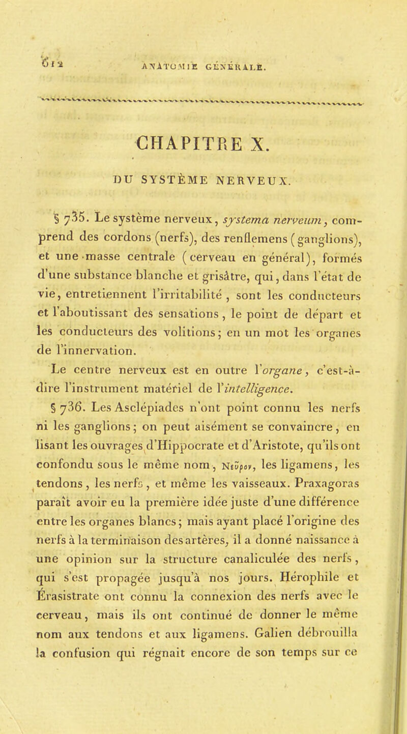 AN'ATUMiE GENÉkÀXfc. CHAPITRE X. DU SYSTÈME NERVEUX. § 7^5. Le système nerveux, systema nerveum, com- prend des cordons (nerfs), des renflemens ( ganglions), et une masse centrale (cerveau en général), formés d'une substance blanche et grisâtre, qui, dans l'état de vie, entretiennent l'irritabilité, sont les conducteurs et l'aboutissant des sensations, le point de départ et les conducteurs des volitions; en un mot les organes de l'innervation. Le centre nerveux est en outre Xorgane, c'est-à- dire l'instrument matériel de Y intelligence. § ^36. Les Asclépiades n'ont point connu les nerfs ni les ganglions; on peut aisément se convaincre, en lisant les ouvrages d'Hippocrate et d'Aristote, qu'ils ont confondu sous le même nom , Ntûpa», les ligamens, les tendons , les nerfs , et même les vaisseaux. Praxagoras paraît avoir eu la première idée juste d'une différence entre les organes blancs; mais ayant placé l'origine des nerfs à la terminaison des artères, il a donné naissance à une opinion sur la structure canaliculée des nerfs, qui s'est propagée jusqu'à nos jours. Hérophile et Erasistrate ont connu la connexion des nerfs avec le cerveau, mais ils ont continué de donner le même nom aux tendons et aux ligamens. Galien débrouilla la confusion qui régnait encore de son temps sur ce