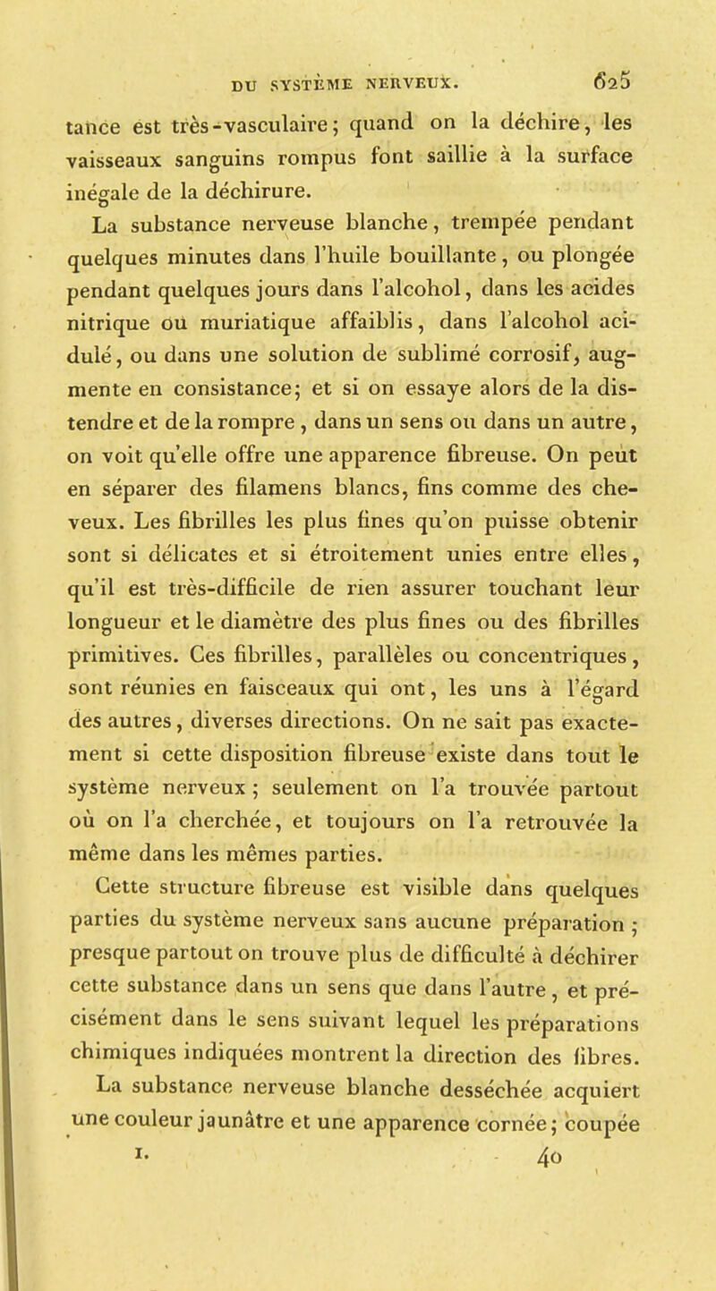 tance est très-vasculaire; quand on la déchire, les vaisseaux sanguins rompus font saillie à la surface inégale de la déchirure. La substance nerveuse blanche, trempée pendant quelques minutes dans l'huile bouillante , ou plongée pendant quelques jours dans l'alcohol, clans les acides nitrique Ou muriatique affaiblis, dans l'alcohol aci- dulé, ou dans une solution de sublimé corrosif, aug- mente en consistance; et si on essaye alors de la dis- tendre et de la rompre , dans un sens ou dans un autre, on voit qu'elle offre une apparence fibreuse. On peut en séparer des filamens blancs, fins comme des che- veux. Les fibrilles les plus fines qu'on puisse obtenir sont si délicates et si étroitement unies entre elles, qu'il est très-difficile de rien assurer touchant leur longueur et le diamètre des plus fines ou des fibrilles primitives. Ces fibrilles, parallèles ou concentriques, sont réunies en faisceaux qui ont, les uns à l'égard des autres, diverses directions. On ne sait pas exacte- ment si cette disposition fibreuse existe dans tout le système nerveux ; seulement on l'a trouvée partout où on l'a cherchée, et toujours on l'a retrouvée la même dans les mêmes parties. Cette structure fibreuse est visible dans quelques parties du système nerveux sans aucune préparation ; presque partout on trouve plus de difficulté à déchirer cette substance dans un sens que dans l'autre, et pré- cisément dans le sens suivant lequel les préparations chimiques indiquées montrent la direction des fibres. La substance nerveuse blanche desséchée acquiert une couleur jaunâtre et une apparence cornée; coupée i- 4o
