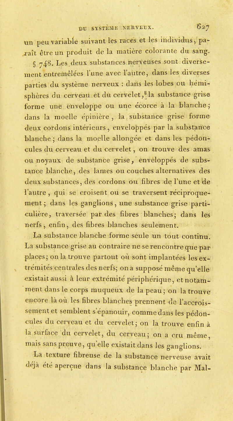 un peu variable suivant les races et les individus, pa- raît être un produit de la matière colorante du sang. § jfà. Les deux substances nerveuses sont diverse- ment entremêlées l'une avec l'autre, dans les diverses parties du système nerveux : dans les lobes ou hémi- sphères du cerveau et du cervelet,Ma substance grise forme une enveloppe ou une écorce à la blanche; dans la moelle épinière , la substance grise forme deux cordons intérieurs, enveloppés par la substance blanche ; dans la moelle allongée et dans les pédon- cules du cerveau et du cervelet, on trouve des amas ou noyaux de substance grise, enveloppés de subs- tance blanche, des lames ou couches alternatives des deux substances, des cordons ou fibres de l'une et de l'autre, qui se croisent ou se traversent réciproque- ment^ dans les ganglions, une substance grise parti- culière, traversée par des fibres blanches; dans les nerfs, enfin, des fibres blanches seulement. La substance blanche forme seule un tout continu. La substance grise au contraire ne se rencontre que par places; on la trouve partout où sont implantées les ex- trémités centrales des nerfs; on a supposé même qu'elle existait aussi à leur extrémité périphérique, et notam- ment dans le corps muqueux de la peau; on la trouve encore là où les fibres blanches prennent de l'accrois- sement et semblent s'épanouir, comme dans les pédon- cules du cerveau et du cervelet; on la trouve enfin à la surface du cervelet, du cerveau; on a cru même, mais sans preuve, qu'elle existait dans les ganglions. La texture fibreuse de la substance nerveuse avait déjà été aperçue dans la substance blanche par Mal-