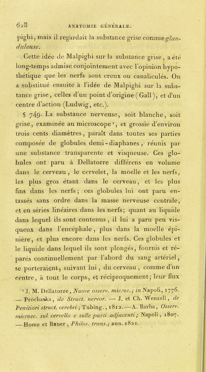 pighi, mais il regardait la substance grise comme glan- duleuse. Cette idée de Malpighi sur la substance grise, a été long-temps admise conjointement avec l'opinion hypo- thétique que les nerfs sont creux ou canaliculés. On a substitué ensuite à l'idée de Malpighi sur la subs- tance grise, celles d'un point d'origine (Gall), et d'un centre d'action (Ludwig, etc.). S 749- La substance nerveuse, soit blanche, soit grise, examinée au microscope', et grossie d'environ trois cents diamètres, paraît dans toutes ses parties composée de globules demi - diaphanes , réunis par une substance transparente et visqueuse. Ces glo- bules ont paru à Dellatorre différens en volume dans le cerveau, le cervelet, la moelle et les nerfs, les plus gros étant dans le cerveau, et les plus fins dans les nerfs ; ces globules lui ont paru en- tassés sans ordre dans la masse nerveuse centrale, et en séries linéaires dans les nerfs; quant au liquide dans lequel ils sont contenus , il lui a paru peu vis- queux dans l'encéphale, plus dans la moelle épi- nière, et plus encore dans les nerfs. Ces globules et le liquide dans lequel ils sont plongés, fournis et ré- parés continuellement par l'abord du sang artériel, se porteraient, suivant lui, du cerveau , comme d'un centre, à tout le corps, et réciproquement; leur flux 1 J. M. Dellatorre, Nuove osserv. micros.; in Napoli, 1776. — Prochasi.a, de Struct. nervor. — J. et Ch. Wenzell, de Penitiori struct. cerebri; Tubing. ,1812. — A. Barba, Osserv. rnicrosc. sul cervelle» e sullc parti adjacenti ; Napoli , 1807. —Home et Bauer, Philos, trans.; ann. 1821.