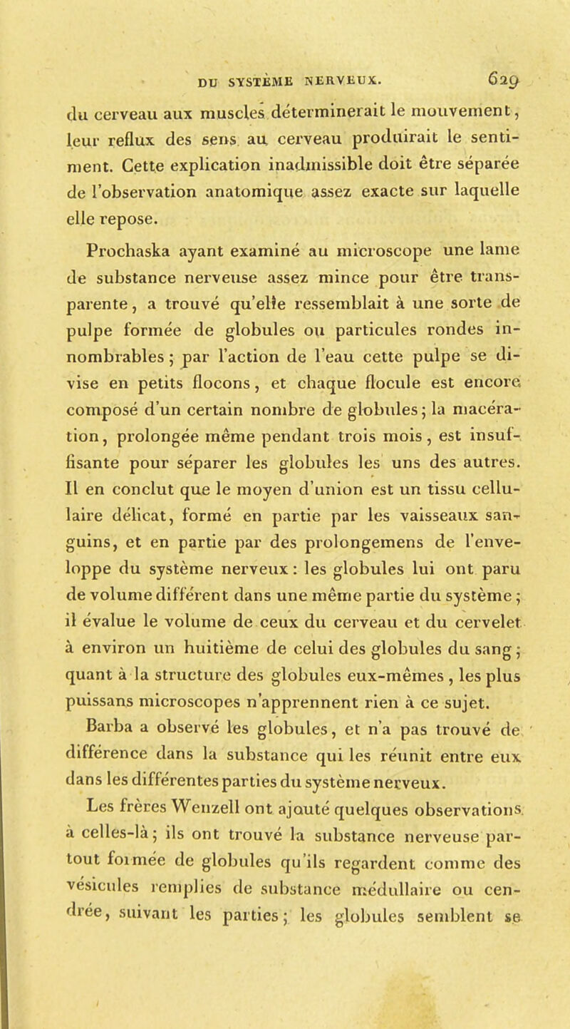 du cerveau aux muscles déterminerait le mouvement, leur reflux des sens au cerveau produirait le senti- ment. Cette explication inadmissible doit être séparée de l'observation anatomique assez exacte sur laquelle elle repose. Prochaska ayant examiné au microscope une lame de substance nerveuse assez mince pour être trans- parente , a trouvé qu'elle ressemblait à une sorte de pulpe formée de globules ou particules rondes in- nombrables ; par l'action de l'eau cette pulpe se di- vise en petits flocons, et chaque flocule est encore composé d'un certain nombre de globules ; la macéra- tion, prolongée même pendant trois mois, est insuf- fisante pour séparer les globules les uns des autres. Il en conclut que le moyen d'union est un tissu cellu- laire délicat, formé en partie par les vaisseaux san-*- guins, et en partie par des prolongemens de l'enve- loppe du système nerveux : les globules lui ont paru de volume différent dans une même partie du système ; il évalue le volume de ceux du cerveau et du cervelet à environ un huitième de celui des globules du sang ; quant à la structure des globules eux-mêmes , les plus puissans microscopes n'apprennent rien à ce sujet. Barba a observé les globules, et n'a pas trouvé de différence dans la substance qui les réunit entre eux dans les différentes parties du système nerveux. Les frères Wenzell ont ajouté quelques observations, à celles-là; ils ont trouvé la substance nerveuse par- tout formée de globules qu'ils regardent comme des vésicules remplies de substance médullaire ou cen- drée, suivant les parties; les globules semblent se