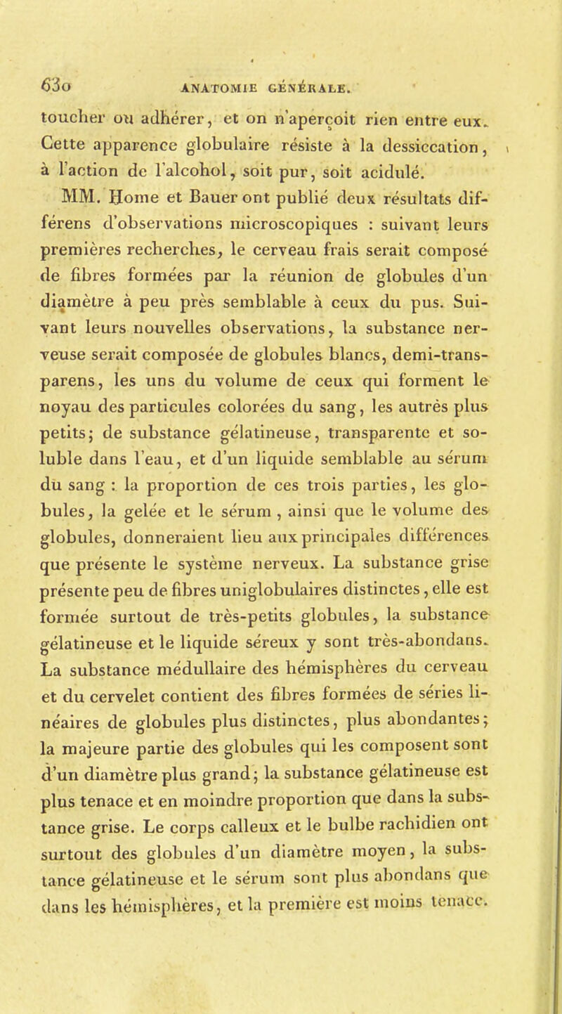 toucher ou adhérer, et on n'aperçoit rien entre eux. Cette apparence globulaire résiste à la dessiccation, à l'action de l'alcohol, soit pur, soit acidulé. MM. Home et Baueront publié deux résultats dif- férens d'observations microscopiques : suivant leurs premières recherches, le cerveau frais serait composé de fibres formées par la réunion de globules d'un diamètre à peu près semblable à ceux du pus. Sui- vant leurs nouvelles observations, la substance ner- veuse serait composée de globules blancs, demi-trans- parens, les uns du volume de ceux qui forment le noyau des particules colorées du sang, les autrès plus petits; de substance gélatineuse, transparente et so- luble dans l'eau, et d'un liquide semblable au sérum du sang : la proportion de ces trois parties, les glo- bules, la gelée et le sérum , ainsi que le volume des globules, donneraient lieu aux principales différences que présente le système nerveux. La substance grise présente peu de fibres uniglobulaires distinctes, elle est formée surtout de très-petits globules, la substance gélatineuse et le liquide séreux y sont très-abondans. La substance médullaire des hémisphères du cerveau et du cervelet contient des fibres formées de séries li- néaires de globules plus distinctes, plus abondantes ; la majeure partie des globules qui les composent sont d'un diamètre plus grand; la substance gélatineuse est plus tenace et en moindre proportion que dans la subs- tance grise. Le corps calleux et le bulbe rachidien ont surtout des globules d'un diamètre moyen, la subs- tance gélatineuse et le sérum sont plus ahondans que dans les hémisphères, et la première est moins tenace.
