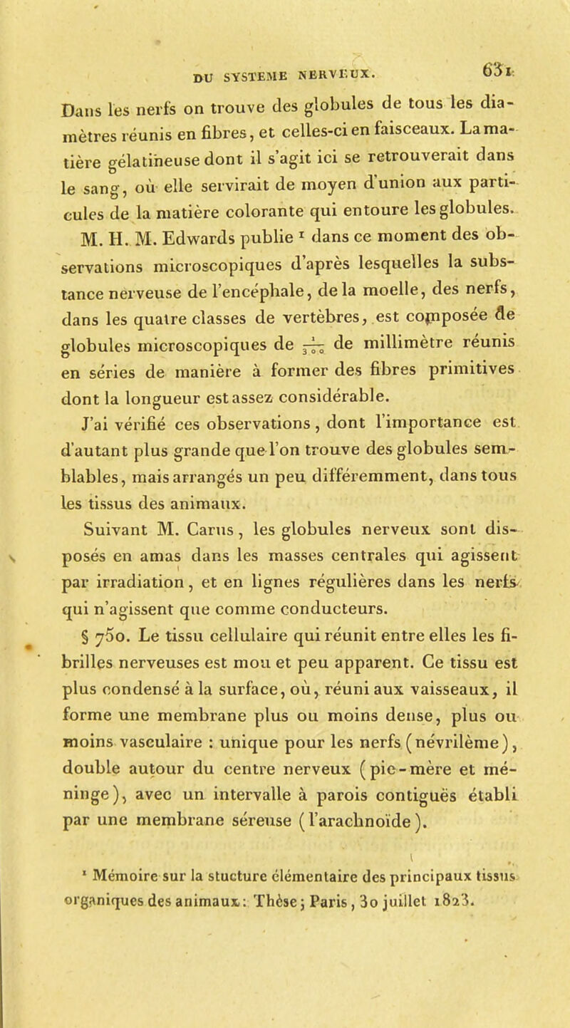 Dans les nerfs on trouve des globules de tous les dia- mètres réunis en fibres, et celles-ci en faisceaux. La ma- tière gélatineuse dont il s'agit ici se retrouverait dans le sang, où elle servirait de moyen d'union aux parti- cules de la matière colorante qui entoure les globules. M. H. M. Edwards publie 1 dans ce moment des ob- servations microscopiques d'après lesquelles la subs- tance nerveuse de l'encéphale, delà moelle, des nerfs, dans les quatre classes de vertèbres, est composée de globules microscopiques de ^ de millimètre réunis en séries de manière à former des fibres primitives dont la longueur est assez considérable. J'ai vérifié ces observations , dont l'importance est. d'autant plus grande que l'on trouve des globules sem- blables, mais arrangés un peu différemment, dans tous les tissus des animaux. Suivant M. Carus, les globules nerveux sont dis- posés en amas dans les masses centrales qui agissent par irradiation, et en lignes régulières dans les nerfs^ qui n'agissent que comme conducteurs. § j5o. Le tissu cellulaire qui réunit entre elles les fi- brilles nerveuses est mou et peu apparent. Ce tissu est plus condensé à la surface, où, réuni aux vaisseaux, il forme une membrane plus ou moins dense, plus ou moins vasculaire : unique pour les nerfs (névrilème), double autour du centre nerveux ( pie - mère et mé- ninge), avec un intervalle à parois contigués établi par une membrane séreuse (l'arachnoïde). i 1 Mémoire sur la stucturc élémentaire des principaux tissus organiques des animaux: Thèse ; Paris, 3o juillet îSï'i.