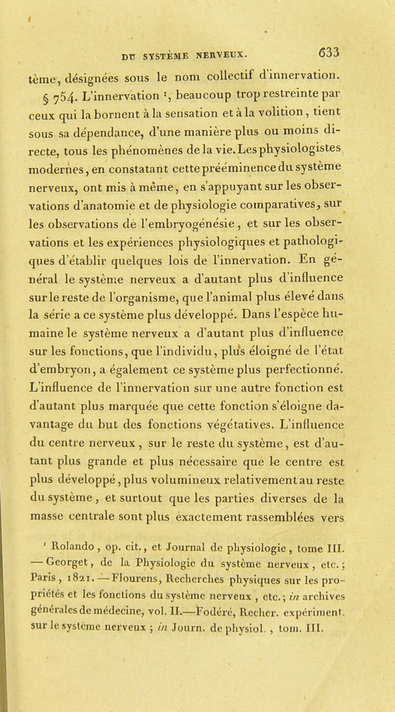 i Dtl SYSTÈME NERVEUX. 633 tème, désignées sous le nom collectif d'innervation. § 754. L'innervation », beaucoup trop restreinte par ceux qui la bornent à la sensation et à la volition, tient sous sa dépendance, d'une manière plus ou moins di- recte, tous les phénomènes de la vie. Les physiologistes modernes, en constatant cette prééminence du système nerveux, ont mis à même, en s'appuyant sur les obser- vations d'anatomie et de physiologie comparatives, sur les observations dè l'embryogénésie, et sur les obser- vations et les expériences physiologiques et pathologi- ques d'établir quelques lois de l'innervation. En gé- néral le système nerveux a d'autant plus d'influence sur le reste de l'organisme, que l'animal plus élevé dans la série a ce système plus développé. Dans l'espèce hu- maine le système nerveux a d'autant plus d'influence sur les fonctions, que l'individu, plus éloigné de l'état d'embryon, a également ce système plus perfectionné. L'influence de l'innervation sur une autre fonction est d'autant plus marquée que cette fonction s'éloigne da- vantage du but des fonctions végétatives. L'influence du centre nerveux , sur le reste du système, est d'au- tant plus grande et plus nécessaire que le centre est plus développé, plus volumineux relativement au reste du système, et surtout que les parties diverses de la masse centrale sont plus exactement rassemblées vers ' Rolando, op. cit., et Journal de physiologie, tome III. — Georget, de la Physiologie du système nerveux , etc. ; Paris , 1821. — Flourens, Recherches physiques sur les pro- priétés et les fonctions du système nerveux , etc.; in archives générales de médecine, vol. IL—Fodéré, Rechcr. expériment. sur le système nerveux ; in Journ. dephysiol. , tom. III.