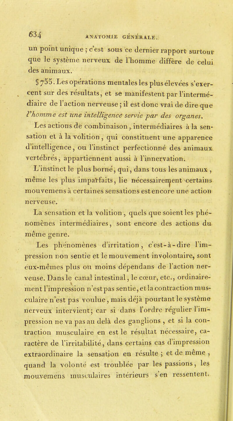 un point unique ; c'est sous ce dernier rapport surtout- que le système nerveux de l'homme diffère de celui des animaux. §755. Les opérations mentales les plus élevées s'exer- cent sur des résultats, et se manifestent par l'intermé- diaire de l'action nerveuse ; il est donc vrai de dire que l'homme est une intelligence servie par des organes. Les actions de combinaison ^intermédiaires à la sen- sation et à la volition , qui constituent une apparence d'intelligence, ou l'instinct perfectionné des animaux, vertébrés, appartiennent aussi à l'innervation. L'instinct le plus borné, qui, dans tous les animaux , même les plus imparfaits, lie nécessairement certains mouvemens à certaines sensations est encore une action nerveuse. La sensation et la volition , quels que soient les phé- nomènes intermédiaires, sont encore des actions du même genre. Les phénomènes d'irritation, c'est-à-dire l'im- pression non sentie et le mouvement involontaire, sont eux-mêmes plus ou moins dépendans de l'action ner- veuse. Dans le canal intestinal, le cœur, etc., ordinaire- ment l'impression n'est pas sentie, et la contraction mus- culaire n'est pas voulue, mais déjà pourtant le système nerveux intervient; car si dans l'ordre régulier l'im- pression ne va pas au delà des ganglions , et si la con- traction musculaire en est le résultat nécessaire, ca- ractère de l'irritabilité, dans certains cas d'impression extraordinaire la sensation en résulte ; et de même , quand la volonté est troublée par les passions, les mouvemens musculaires intérieurs s'en ressentent.