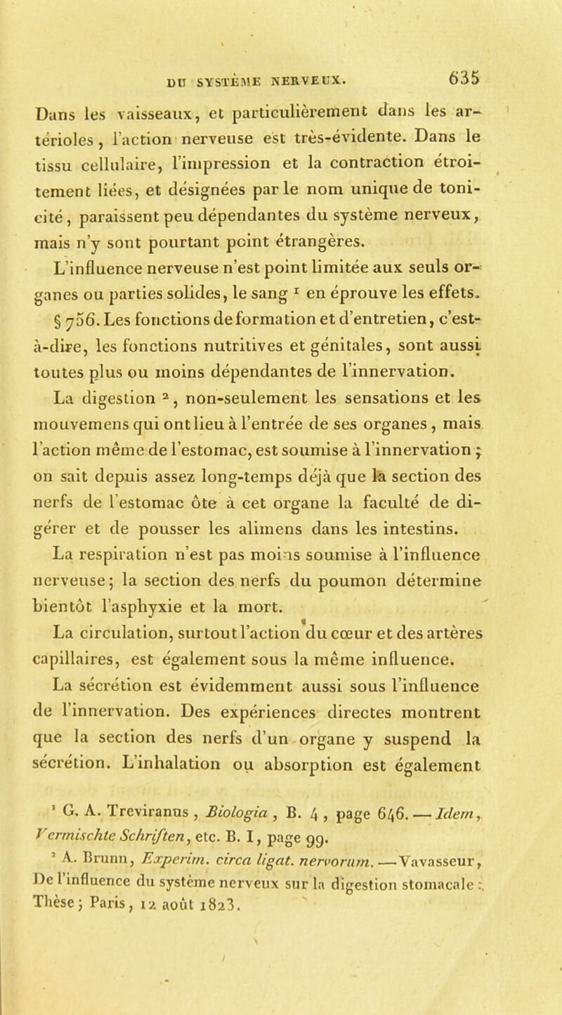 Dans les vaisseaux, et particulièrement clans les ar- térioles, l'action nerveuse est très-évidente. Dans le tissu cellulaire, l'impression et la contraction étroi- tement liées, et désignées parle nom unique de toni- cité, paraissent peu dépendantes du système nerveux, mais n'y sont pourtant point étrangères. L'influence nerveuse n'est point limitée aux seuls or- ganes ou parties solides, le sang 1 en éprouve les effets. § yoô.Les fonctions déformation et d'entretien, c'est- à-dù?e, les fonctions nutritives et génitales, sont aussi toutes plus ou moins dépendantes de l'innervation. La digestion 2, non-seulement les sensations et les mouvemens qui ont lieu à l'entrée de ses organes , mais l'action même de l'estomac, est soumise à l'innervation ; on sait depuis assez long-temps déjà que la section des nerfs de l'estomac ôte à cet organe la faculté de di- gérer et de pousser les alimens dans les intestins. La respiration n'est pas moins soumise à l'influence nerveuse; la section des nerfs du poumon détermine bientôt l'asphyxie et la mort. La circulation, surtout l'action du cœur et des artères capillaires, est également sous la même influence. La sécrétion est évidemment aussi sous l'influence de l'innervation. Des expériences directes montrent que la section des nerfs d'un organe y suspend la sécrétion. L'inhalation ou absorption est également ' G. A. Treviranus , Biologia , B. 4 , page 646. — Idem, T'errnischtc Schriften, etc. B. I, page 99. 1 A. Brunn, Experirn, circa ligat. nervorum. —Vavasseur, De l'influence du système nerveux sur la digestion stomacale ; Thèse; Paris, \% août 1823.