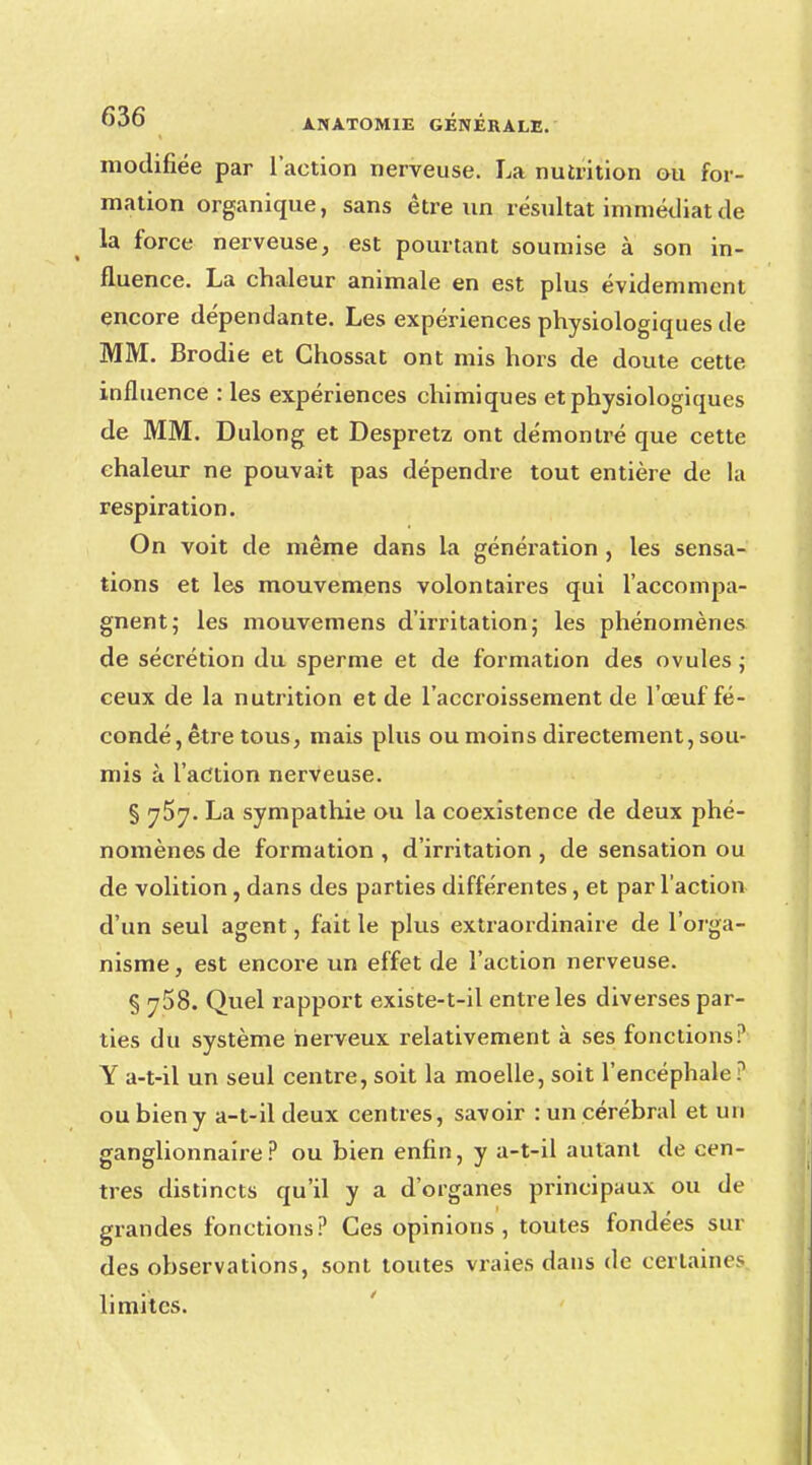 modifiée par l'action nerveuse. La nutrition ou for- mation organique, sans être un résultat immédiat de la force nerveuse, est pourtant soumise à son in- fluence. La chaleur animale en est plus évidemment encore dépendante. Les expériences physiologiques de MM. Brodie et Ghossat ont mis hors de doute cette influence : les expériences chimiques et physiologiques de MM. Dulong et Despretz ont démontré que cette chaleur ne pouvait pas dépendre tout entière de la respiration. On voit de même dans La génération , les sensa- tions et les mouvemens volontaires qui l'accompa- gnent; les mouvemens d'irritation; les phénomènes de sécrétion du sperme et de formation des ovules ; ceux de la nutrition et de l'accroissement de l'œuf fé- condé, être tous, mais plus ou moins directement, sou- mis à l'action nerveuse. § 757. La sympathie ou la coexistence de deux phé- nomènes de formation , d'irritation , de sensation ou de volition, dans des parties différentes, et par l'action d'un seul agent, fait le plus extraordinaire de l'orga- nisme , est encore un effet de l'action nerveuse. § 758. Quel rapport existe-t-il entre les diverses par- ties du système nerveux relativement à ses fonctions? Y a-t-il un seul centre, soit la moelle, soit l'encéphale? ou bien y a-t-il deux centres, savoir : un cérébral et un ganglionnaire? ou bien enfin, y a-t-il autant de cen- tres distincts qu'il y a d'organes principaux ou de grandes fonctions? Ces opinions, toutes fondées sui- des observations, sont toutes vraies dans de certaines limites.