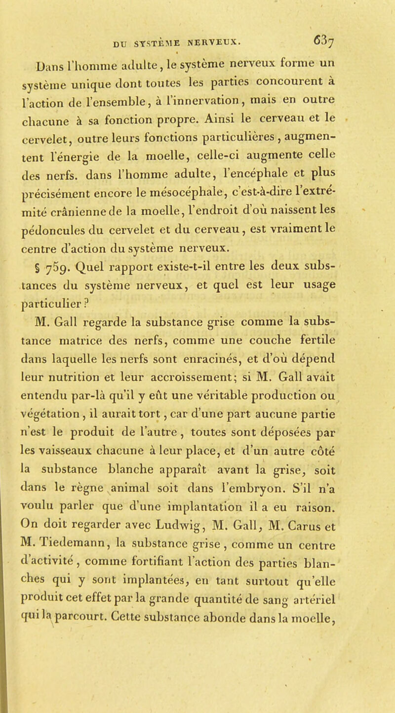 Dans l'homme adulte, le système nerveux forme un système unique dont toutes les parties concourent à l'action de l'ensemble, à l'innervation, mais en outre chacune à sa fonction propre. Ainsi le cerveau et le cervelet, outre leurs fonctions particulières , augmen- tent l'énergie de la moelle, celle-ci augmente celle des nerfs, dans l'homme adulte, l'encéphale et plus précisément encore le mésocéphale, c'est-à-dire l'extré- mité crânienne de la moelle, l'endroit d'où naissent les pédoncules du cervelet et du cerveau, est vraiment le centre d'action du système nerveux. § j5g. Quel rapport existe-t-il entre les deux subs- tances du système nerveux, et quel est leur usage particulier ? M. Gall regarde la substance grise comme la subs- tance matrice des nerfs, comme une couche fertile dans laquelle les nerfs sont enracinés, et d'où dépend leur nutrition et leur accroissement; si M. Gall avait entendu par-là qu'il y eût une véritable production ou végétation, il aurait tort, car d'une part aucune partie n'est le produit de l'autre, toutes sont déposées par les vaisseaux chacune à leur place, et d'un autre côté la substance blanche apparaît avant la grise, soit dans le règne animal soit dans l'embryon. S'il n'a voulu parler que d'une implantation il a eu raison. On doit regarder avec Ludwig, M. Gall, M. Carus et M. Tiedemann, la substance grise, comme un centre d'activité, comme fortifiant l'action des parties blan- ches qui y sont implantées, en tant surtout qu'elle produit cet effet par la grande quantité de sang artériel qui la parcourt. Cette substance abonde dans la moelle,